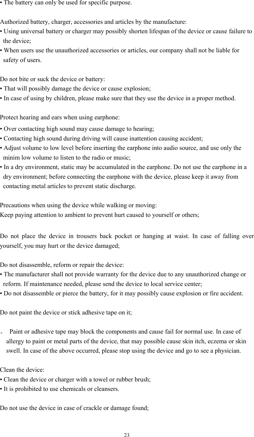  23• The battery can only be used for specific purpose.    Authorized battery, charger, accessories and articles by the manufacture:   • Using universal battery or charger may possibly shorten lifespan of the device or cause failure to the device; • When users use the unauthorized accessories or articles, our company shall not be liable for safety of users.  Do not bite or suck the device or battery: • That will possibly damage the device or cause explosion;   • In case of using by children, please make sure that they use the device in a proper method.    Protect hearing and ears when using earphone:   • Over contacting high sound may cause damage to hearing;   • Contacting high sound during driving will cause inattention causing accident;   • Adjust volume to low level before inserting the earphone into audio source, and use only the minim low volume to listen to the radio or music; • In a dry environment, static may be accumulated in the earphone. Do not use the earphone in a dry environment; before connecting the earphone with the device, please keep it away from contacting metal articles to prevent static discharge.    Precautions when using the device while walking or moving: Keep paying attention to ambient to prevent hurt caused to yourself or others;  Do not place the device in trousers back pocket or hanging at waist. In case of falling over yourself, you may hurt or the device damaged;  Do not disassemble, reform or repair the device:   • The manufacturer shall not provide warranty for the device due to any unauthorized change or reform. If maintenance needed, please send the device to local service center;   • Do not disassemble or pierce the battery, for it may possibly cause explosion or fire accident.    Do not paint the device or stick adhesive tape on it;    。  Paint or adhesive tape may block the components and cause fail for normal use. In case of allergy to paint or metal parts of the device, that may possible cause skin itch, eczema or skin swell. In case of the above occurred, please stop using the device and go to see a physician.    Clean the device: • Clean the device or charger with a towel or rubber brush;   • It is prohibited to use chemicals or cleansers.    Do not use the device in case of crackle or damage found;    