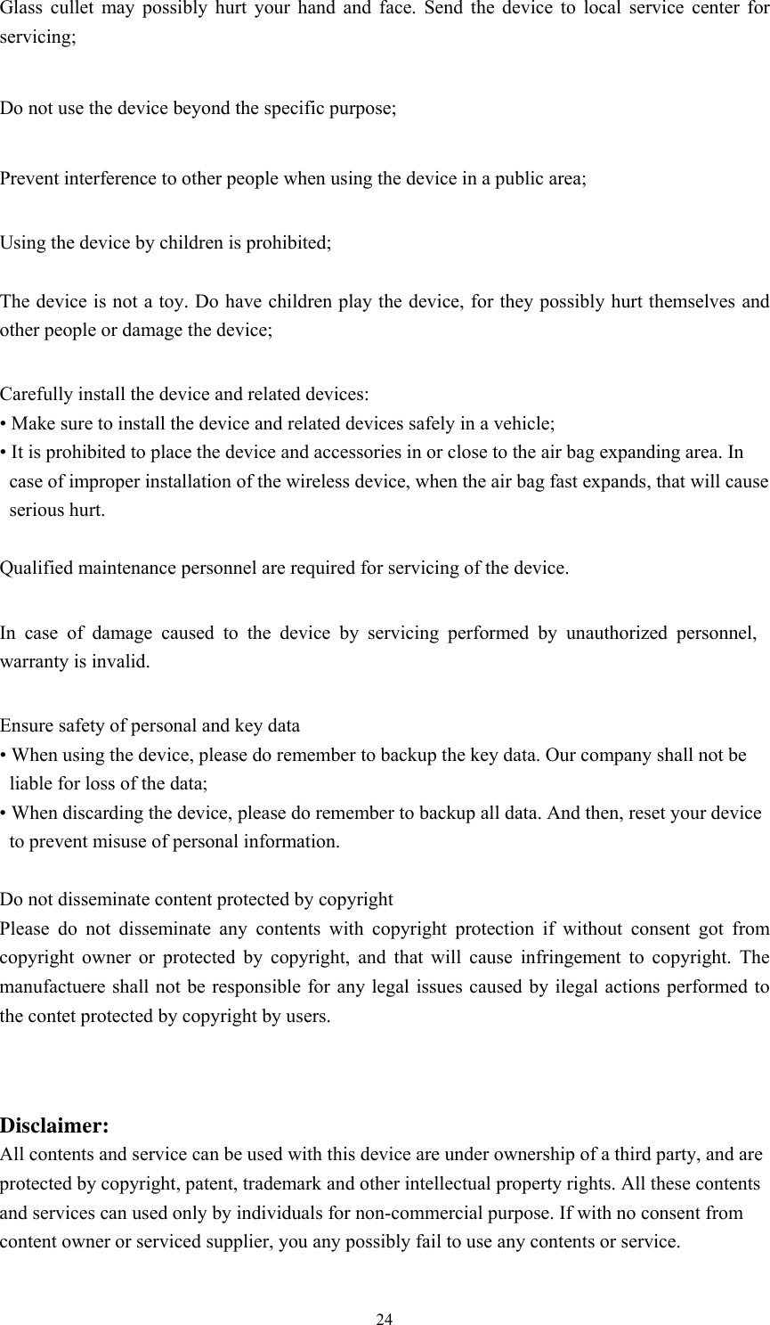  24Glass cullet may possibly hurt your hand and face. Send the device to local service center for servicing;   Do not use the device beyond the specific purpose;    Prevent interference to other people when using the device in a public area;    Using the device by children is prohibited;     The device is not a toy. Do have children play the device, for they possibly hurt themselves and other people or damage the device;    Carefully install the device and related devices: • Make sure to install the device and related devices safely in a vehicle; • It is prohibited to place the device and accessories in or close to the air bag expanding area. In case of improper installation of the wireless device, when the air bag fast expands, that will cause serious hurt.    Qualified maintenance personnel are required for servicing of the device.    In case of damage caused to the device by servicing performed by unauthorized personnel, warranty is invalid.    Ensure safety of personal and key data • When using the device, please do remember to backup the key data. Our company shall not be liable for loss of the data;   • When discarding the device, please do remember to backup all data. And then, reset your device to prevent misuse of personal information.    Do not disseminate content protected by copyright   Please do not disseminate any contents with copyright protection if without consent got from copyright owner or protected by copyright, and that will cause infringement to copyright. The manufactuere shall not be responsible for any legal issues caused by ilegal actions performed to the contet protected by copyright by users.   Disclaimer:  All contents and service can be used with this device are under ownership of a third party, and are protected by copyright, patent, trademark and other intellectual property rights. All these contents and services can used only by individuals for non-commercial purpose. If with no consent from content owner or serviced supplier, you any possibly fail to use any contents or service.    