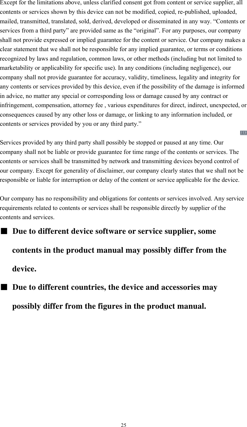  25Except for the limitations above, unless clarified consent got from content or service supplier, all contents or services shown by this device can not be modified, copied, re-published, uploaded, mailed, transmitted, translated, sold, derived, developed or disseminated in any way. “Contents or services from a third party” are provided same as the “original”. For any purposes, our company shall not provide expressed or implied guarantee for the content or service. Our company makes a clear statement that we shall not be responsible for any implied guarantee, or terms or conditions recognized by laws and regulation, common laws, or other methods (including but not limited to marketability or applicability for specific use). In any conditions (including negligence), our company shall not provide guarantee for accuracy, validity, timeliness, legality and integrity for any contents or services provided by this device, even if the possibility of the damage is informed in advice, no matter any special or corresponding loss or damage caused by any contract or infringement, compensation, attorney fee , various expenditures for direct, indirect, unexpected, or consequences caused by any other loss or damage, or linking to any information included, or contents or services provided by you or any third party.”    Services provided by any third party shall possibly be stopped or paused at any time. Our company shall not be liable or provide guarantee for time range of the contents or services. The contents or services shall be transmitted by network and transmitting devices beyond control of our company. Except for generality of disclaimer, our company clearly states that we shall not be responsible or liable for interruption or delay of the content or service applicable for the device.     Our company has no responsibility and obligations for contents or services involved. Any service requirements related to contents or services shall be responsible directly by supplier of the contents and services.     ■ Due to different device software or service supplier, some contents in the product manual may possibly differ from the device.  ■  Due to different countries, the device and accessories may possibly differ from the figures in the product manual.   