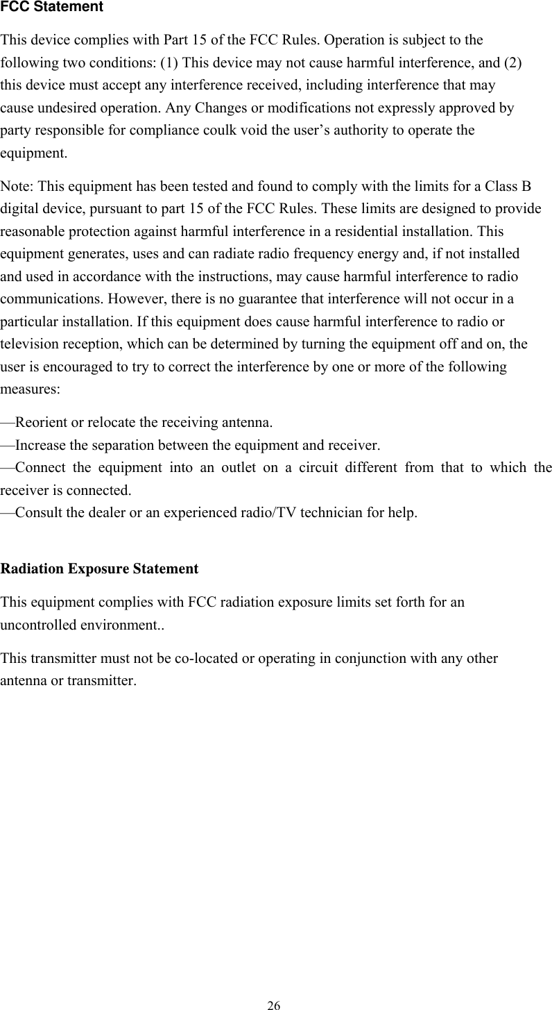  26 FCC Statement This device complies with Part 15 of the FCC Rules. Operation is subject to the following two conditions: (1) This device may not cause harmful interference, and (2) this device must accept any interference received, including interference that may cause undesired operation. Any Changes or modifications not expressly approved by party responsible for compliance coulk void the user’s authority to operate the equipment.  Note: This equipment has been tested and found to comply with the limits for a Class B digital device, pursuant to part 15 of the FCC Rules. These limits are designed to provide reasonable protection against harmful interference in a residential installation. This equipment generates, uses and can radiate radio frequency energy and, if not installed and used in accordance with the instructions, may cause harmful interference to radio communications. However, there is no guarantee that interference will not occur in a particular installation. If this equipment does cause harmful interference to radio or television reception, which can be determined by turning the equipment off and on, the user is encouraged to try to correct the interference by one or more of the following measures: —Reorient or relocate the receiving antenna. —Increase the separation between the equipment and receiver. —Connect the equipment into an outlet on a circuit different from that to which the receiver is connected. —Consult the dealer or an experienced radio/TV technician for help.  Radiation Exposure Statement This equipment complies with FCC radiation exposure limits set forth for an uncontrolled environment.. This transmitter must not be co-located or operating in conjunction with any other antenna or transmitter.             