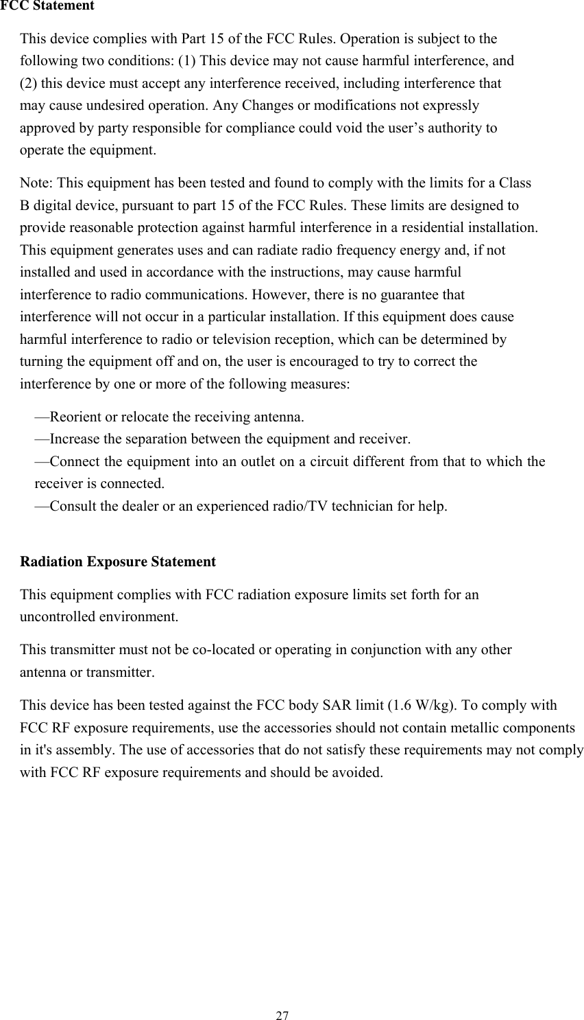  27FCC Statement This device complies with Part 15 of the FCC Rules. Operation is subject to the following two conditions: (1) This device may not cause harmful interference, and (2) this device must accept any interference received, including interference that may cause undesired operation. Any Changes or modifications not expressly approved by party responsible for compliance could void the user’s authority to operate the equipment.   Note: This equipment has been tested and found to comply with the limits for a Class B digital device, pursuant to part 15 of the FCC Rules. These limits are designed to provide reasonable protection against harmful interference in a residential installation. This equipment generates uses and can radiate radio frequency energy and, if not installed and used in accordance with the instructions, may cause harmful interference to radio communications. However, there is no guarantee that interference will not occur in a particular installation. If this equipment does cause harmful interference to radio or television reception, which can be determined by turning the equipment off and on, the user is encouraged to try to correct the interference by one or more of the following measures: —Reorient or relocate the receiving antenna. —Increase the separation between the equipment and receiver. —Connect the equipment into an outlet on a circuit different from that to which the receiver is connected. —Consult the dealer or an experienced radio/TV technician for help.  Radiation Exposure Statement This equipment complies with FCC radiation exposure limits set forth for an uncontrolled environment. This transmitter must not be co-located or operating in conjunction with any other antenna or transmitter. This device has been tested against the FCC body SAR limit (1.6 W/kg). To comply with FCC RF exposure requirements, use the accessories should not contain metallic components in it&apos;s assembly. The use of accessories that do not satisfy these requirements may not comply with FCC RF exposure requirements and should be avoided.   