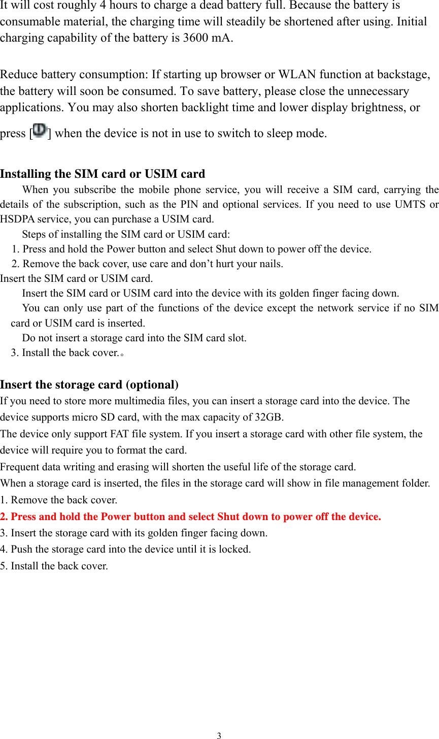  3 It will cost roughly 4 hours to charge a dead battery full. Because the battery is consumable material, the charging time will steadily be shortened after using. Initial charging capability of the battery is 3600 mA.    Reduce battery consumption: If starting up browser or WLAN function at backstage, the battery will soon be consumed. To save battery, please close the unnecessary applications. You may also shorten backlight time and lower display brightness, or press [ ] when the device is not in use to switch to sleep mode.    Installing the SIM card or USIM card When you subscribe the mobile phone service, you will receive a SIM card, carrying the details of the subscription, such as the PIN and optional services. If you need to use UMTS or HSDPA service, you can purchase a USIM card.   Steps of installing the SIM card or USIM card: 1. Press and hold the Power button and select Shut down to power off the device. 2. Remove the back cover, use care and don’t hurt your nails. Insert the SIM card or USIM card.  Insert the SIM card or USIM card into the device with its golden finger facing down.    You can only use part of the functions of the device except the network service if no SIM card or USIM card is inserted.    Do not insert a storage card into the SIM card slot.   3. Install the back cover.。  Insert the storage card (optional)  If you need to store more multimedia files, you can insert a storage card into the device. The device supports micro SD card, with the max capacity of 32GB.   The device only support FAT file system. If you insert a storage card with other file system, the device will require you to format the card.   Frequent data writing and erasing will shorten the useful life of the storage card.   When a storage card is inserted, the files in the storage card will show in file management folder. 1. Remove the back cover. 2. Press and hold the Power button and select Shut down to power off the device. 3. Insert the storage card with its golden finger facing down.   4. Push the storage card into the device until it is locked. 5. Install the back cover.         