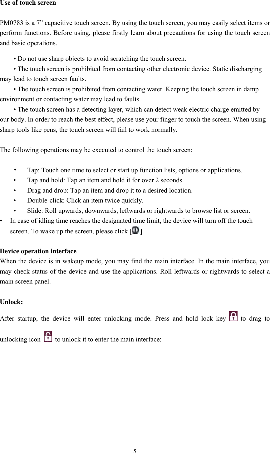  5 Use of touch screen  PM0783 is a 7” capacitive touch screen. By using the touch screen, you may easily select items or perform functions. Before using, please firstly learn about precautions for using the touch screen and basic operations.  • Do not use sharp objects to avoid scratching the touch screen.  • The touch screen is prohibited from contacting other electronic device. Static discharging may lead to touch screen faults.  • The touch screen is prohibited from contacting water. Keeping the touch screen in damp environment or contacting water may lead to faults.  • The touch screen has a detecting layer, which can detect weak electric charge emitted by our body. In order to reach the best effect, please use your finger to touch the screen. When using sharp tools like pens, the touch screen will fail to work normally.    The following operations may be executed to control the touch screen:   •  Tap: Touch one time to select or start up function lists, options or applications.  •  Tap and hold: Tap an item and hold it for over 2 seconds.  •  Drag and drop: Tap an item and drop it to a desired location.    •  Double-click: Click an item twice quickly.  •  Slide: Roll upwards, downwards, leftwards or rightwards to browse list or screen.     •  In case of idling time reaches the designated time limit, the device will turn off the touch screen. To wake up the screen, please click [ ].  Device operation interface When the device is in wakeup mode, you may find the main interface. In the main interface, you may check status of the device and use the applications. Roll leftwards or rightwards to select a main screen panel.    Unlock: After startup, the device will enter unlocking mode. Press and hold lock key   to drag to unlocking icon    to unlock it to enter the main interface:                      