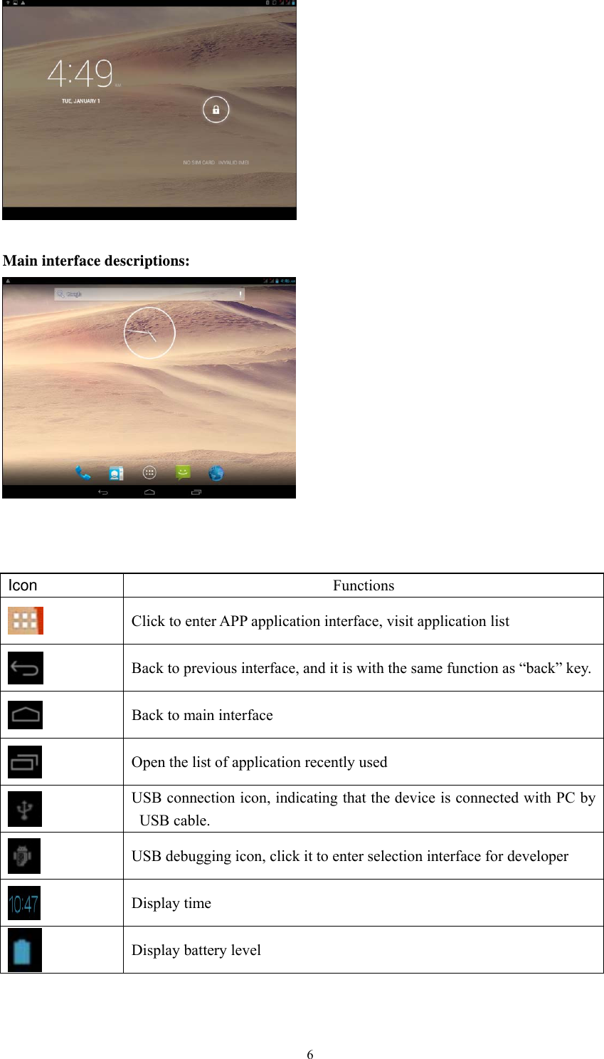  6  Main interface descriptions:     Icon  Functions  Click to enter APP application interface, visit application list  Back to previous interface, and it is with the same function as “back” key.  Back to main interface  Open the list of application recently used  USB connection icon, indicating that the device is connected with PC by USB cable.  USB debugging icon, click it to enter selection interface for developer  Display time  Display battery level   