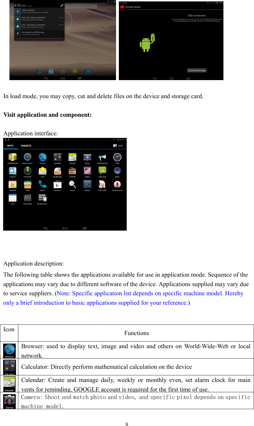  8            In load mode, you may copy, cut and delete files on the device and storage card.      Visit application and component:    Application interface:    Application description:   The following table shows the applications available for use in application mode. Sequence of the applications may vary due to different software of the device. Applications supplied may vary due to service suppliers. (Note: Specific application list depends on specific machine model. Hereby only a brief introduction to basic applications supplied for your reference.)   Icon Functions  Browser: used to display text, image and video and others on World-Wide-Web or local network. Calculator: Directly perform mathematical calculation on the device Calendar: Create and manage daily, weekly or monthly even, set alarm clock for main vents for reminding. GOOGLE account is required for the first time of use.    Camera: Shoot and watch photo and video, and specific pixel depends on specific machine model. 