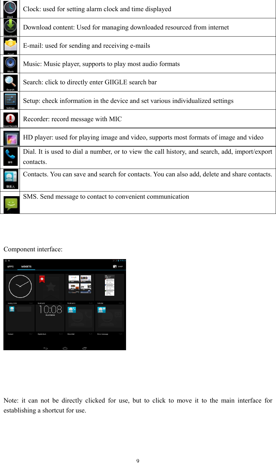  9Clock: used for setting alarm clock and time displayed   Download content: Used for managing downloaded resourced from internet   E-mail: used for sending and receiving e-mails Music: Music player, supports to play most audio formats   Search: click to directly enter GIIGLE search bar Setup: check information in the device and set various individualized settings    Recorder: record message with MIC HD player: used for playing image and video, supports most formats of image and video  Dial. It is used to dial a number, or to view the call history, and search, add, import/export contacts.  Contacts. You can save and search for contacts. You can also add, delete and share contacts.SMS. Send message to contact to convenient communication    Component interface:      Note: it can not be directly clicked for use, but to click to move it to the main interface for establishing a shortcut for use.     