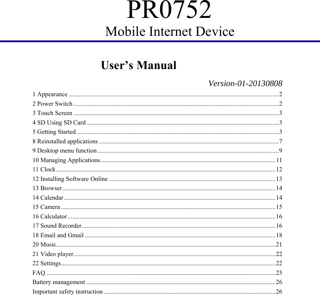PR0752 Mobile Internet Device         User’s Manual                   Version-01-20130808 1 Appearance .................................................................................................................................... 2 2 Power Switch ................................................................................................................................. 2 3 Touch Screen ................................................................................................................................. 3 4 SD Using SD Card ......................................................................................................................... 3 5 Getting Started ............................................................................................................................... 3 8 Reinstalled applications ................................................................................................................. 7 9 Desktop menu function .................................................................................................................. 9 10 Managing Applications .............................................................................................................. 11 11 Clock .......................................................................................................................................... 12 12 Installing Software Online ......................................................................................................... 13 13 Browser ...................................................................................................................................... 14 14 Calendar ..................................................................................................................................... 14 15 Camera ....................................................................................................................................... 15 16 Calculator ................................................................................................................................... 16 17 Sound Recorder .......................................................................................................................... 16 18 Email and Gmail ........................................................................................................................ 18 20 Music.......................................................................................................................................... 21 21 Video player ............................................................................................................................... 22 22 Settings ....................................................................................................................................... 22 FAQ ................................................................................................................................................ 25 Battery management ....................................................................................................................... 26 Important safety instruction ............................................................................................................ 26  