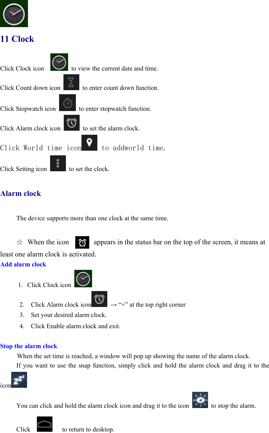  11 Clock Click Clock icon      to view the current date and time. Click Count down icon    to enter count down function. Click Stopwatch icon    to enter stopwatch function.   Click Alarm clock icon    to set the alarm clock. Click World time icon  to addworld time. Click Setting icon    to set the clock.    Alarm clock  The device supports more than one clock at the same time.    ☆ When the icon       appears in the status bar on the top of the screen, it means at least one alarm clock is activated.       Add alarm clock      1.  Click Clock icon   2.    Click Alarm clock icon  → “+” at the top right corner 3.    Set your desired alarm clock. 4.    Click Enable alarm clock and exit.  Stop the alarm clock When the set time is reached, a window will pop up showing the name of the alarm clock. If you want to use the snap function, simply click and hold the alarm clock and drag it to the icon  You can click and hold the alarm clock icon and drag it to the icon    to stop the alarm.  Click         to return to desktop.    