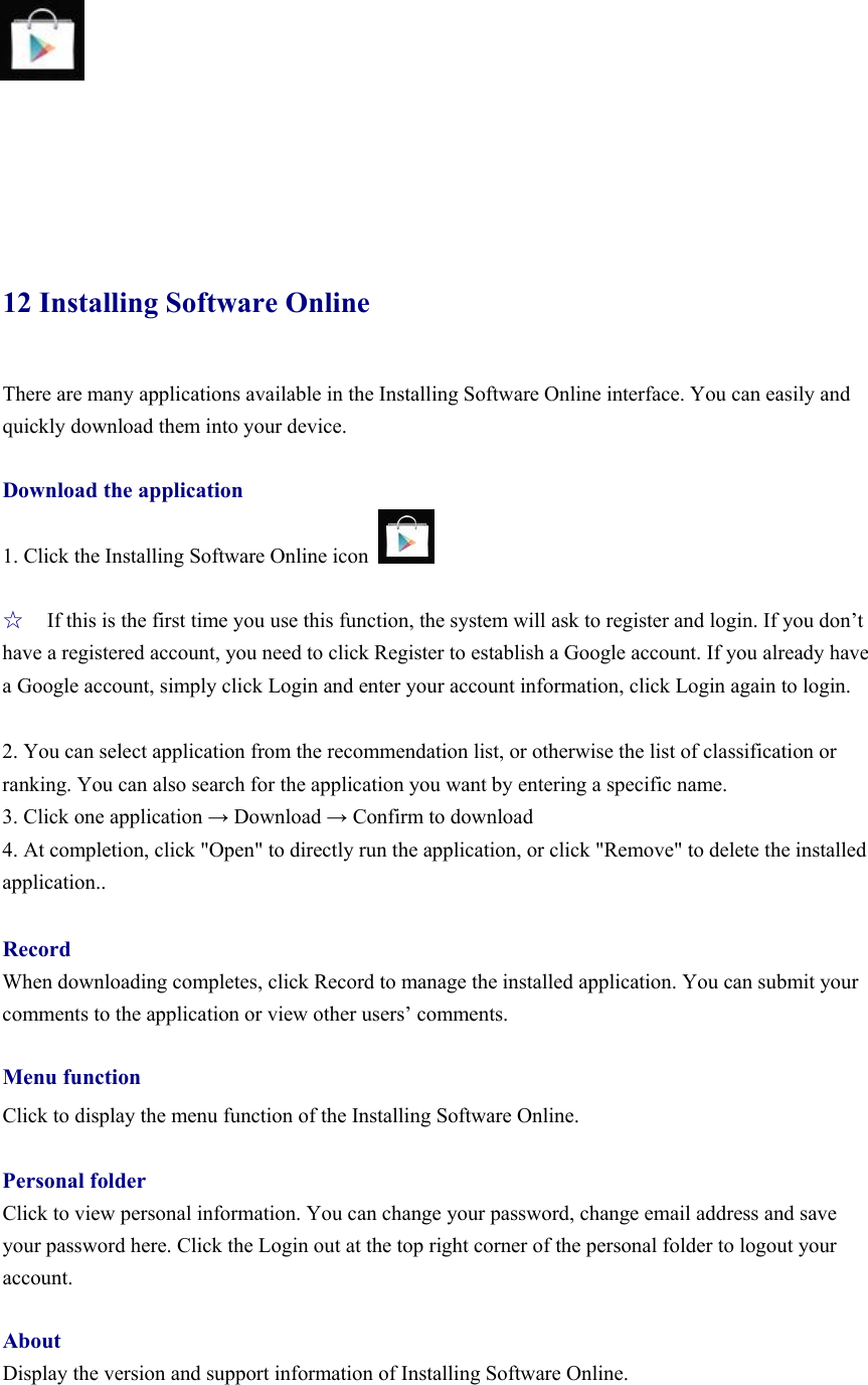        12 Installing Software Online There are many applications available in the Installing Software Online interface. You can easily and quickly download them into your device.  Download the application 1. Click the Installing Software Online icon    ☆ If this is the first time you use this function, the system will ask to register and login. If you don’t have a registered account, you need to click Register to establish a Google account. If you already have a Google account, simply click Login and enter your account information, click Login again to login.    2. You can select application from the recommendation list, or otherwise the list of classification or ranking. You can also search for the application you want by entering a specific name.   3. Click one application → Download → Confirm to download   4. At completion, click &quot;Open&quot; to directly run the application, or click &quot;Remove&quot; to delete the installed application..  Record When downloading completes, click Record to manage the installed application. You can submit your comments to the application or view other users’ comments.    Menu function Click to display the menu function of the Installing Software Online.    Personal folder Click to view personal information. You can change your password, change email address and save your password here. Click the Login out at the top right corner of the personal folder to logout your account.   About Display the version and support information of Installing Software Online.     