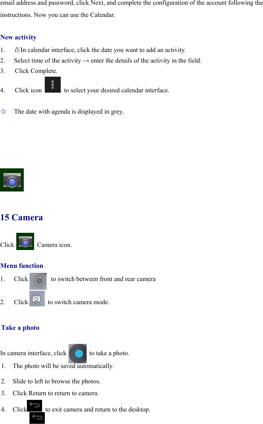 email address and password, click Next, and complete the configuration of the account following the instructions. Now you can use the Calendar.    New activity 1.  在In calendar interface, click the date you want to add an activity. 2.  Select time of the activity → enter the details of the activity in the field. 3.   Click Complete. 4.   Click icon    to select your desired calendar interface.  ☆  The date with agenda is displayed in grey.       15 Camera Click       Camera icon.  Menu function 1. Click       to switch between front and rear camera  2. Click      to switch camera mode.   Take a photo   In camera interface, click              to take a photo. 1. The photo will be saved automatically. 2. Slide to left to browse the photos. 3. Click Return to return to camera.    4. Click   to exit camera and return to the desktop.   