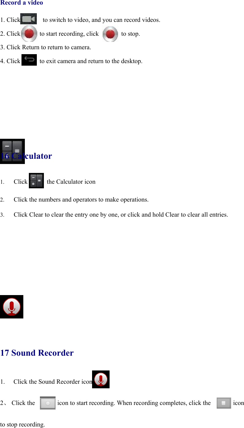            Record a video  1. Click              to switch to video, and you can record videos.  2. Click      to start recording, click       to stop.  3. Click Return to return to camera.  4. Click            to exit camera and return to the desktop.          16 Calculator 1. Click      the Calculator icon  2. Click the numbers and operators to make operations. 3. Click Clear to clear the entry one by one, or click and hold Clear to clear all entries.        17 Sound Recorder 1.  Click the Sound Recorder icon  2、 Click the       icon to start recording. When recording completes, click the       icon   to stop recording. 