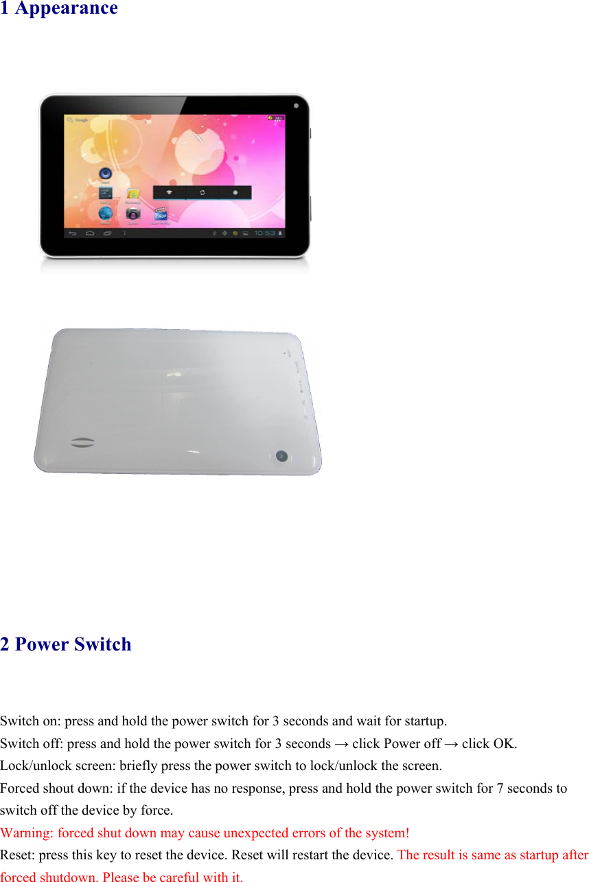 1 Appearance   2 Power Switch   Switch on: press and hold the power switch for 3 seconds and wait for startup.   Switch off: press and hold the power switch for 3 seconds → click Power off → click OK. Lock/unlock screen: briefly press the power switch to lock/unlock the screen. Forced shout down: if the device has no response, press and hold the power switch for 7 seconds to switch off the device by force.     Warning: forced shut down may cause unexpected errors of the system! Reset: press this key to reset the device. Reset will restart the device. The result is same as startup after forced shutdown. Please be careful with it.    
