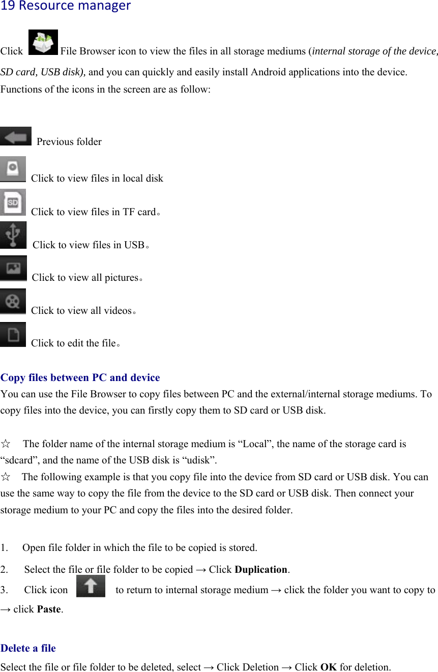 19Resourcemanager  Click              File Browser icon to view the files in all storage mediums (internal storage of the device, SD card, USB disk), and you can quickly and easily install Android applications into the device.   Functions of the icons in the screen are as follow:   Previous folder   Click to view files in local disk   Click to view files in TF card。   Click to view files in USB。   Click to view all pictures。   Click to view all videos。   Click to edit the file。  Copy files between PC and device You can use the File Browser to copy files between PC and the external/internal storage mediums. To copy files into the device, you can firstly copy them to SD card or USB disk.    ☆  The folder name of the internal storage medium is “Local”, the name of the storage card is “sdcard”, and the name of the USB disk is “udisk”. ☆    The following example is that you copy file into the device from SD card or USB disk. You can use the same way to copy the file from the device to the SD card or USB disk. Then connect your storage medium to your PC and copy the files into the desired folder.      1.  Open file folder in which the file to be copied is stored.   2.      Select the file or file folder to be copied → Click Duplication.  3.   Click icon         to return to internal storage medium → click the folder you want to copy to → click Paste.   Delete a file Select the file or file folder to be deleted, select → Click Deletion → Click OK for deletion.   