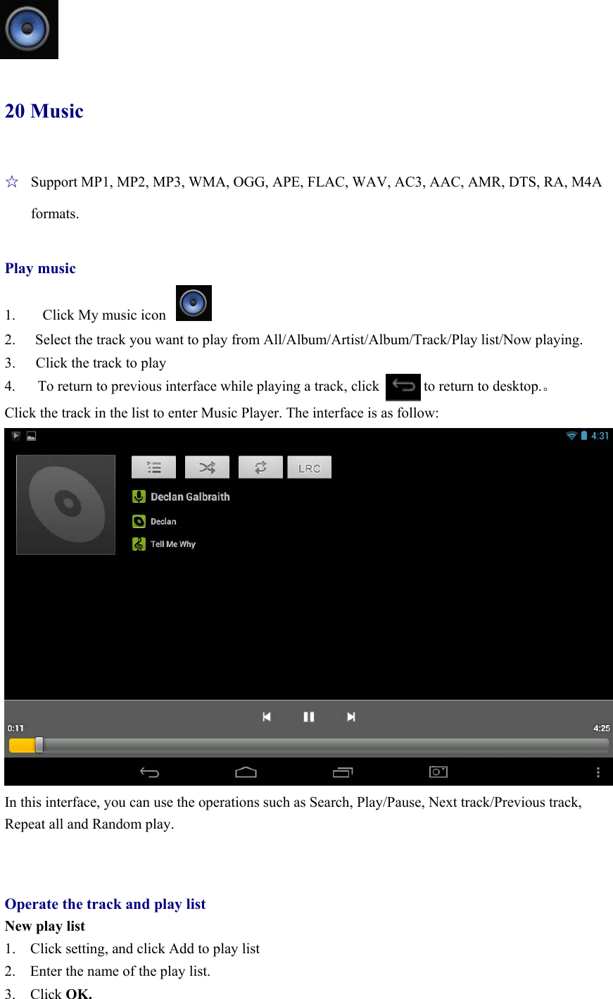   20 Music ☆  Support MP1, MP2, MP3, WMA, OGG, APE, FLAC, WAV, AC3, AAC, AMR, DTS, RA, M4A formats.  Play music  1.    Click My music icon 2.  Select the track you want to play from All/Album/Artist/Album/Track/Play list/Now playing. 3.  Click the track to play 4.      To return to previous interface while playing a track, click            to return to desktop.。 Click the track in the list to enter Music Player. The interface is as follow:  In this interface, you can use the operations such as Search, Play/Pause, Next track/Previous track, Repeat all and Random play.   Operate the track and play list New play list 1.    Click setting, and click Add to play list 2.    Enter the name of the play list.   3.  Click OK. 