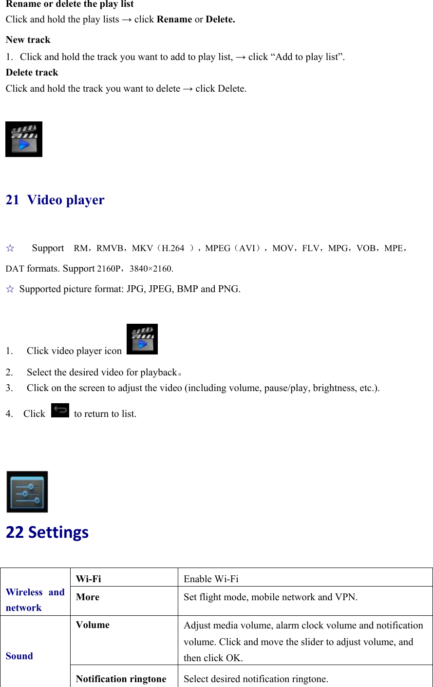 Rename or delete the play list Click and hold the play lists → click Rename or Delete. New track 1. Click and hold the track you want to add to play list, → click “Add to play list”. Delete track Click and hold the track you want to delete → click Delete.   21 Video player ☆  Support  RM，RMVB，MKV（H.264  ），MPEG（AVI），MOV，FLV，MPG，VOB，MPE，DAT formats. Support 2160P，3840×2160.  ☆ Supported picture format: JPG, JPEG, BMP and PNG.  1.  Click video player icon   2.  Select the desired video for playback。 3.  Click on the screen to adjust the video (including volume, pause/play, brightness, etc.). 4.  Click   to return to list.     22Settings  Wireless and networkWi-Fi  Enable Wi-Fi More  Set flight mode, mobile network and VPN. SoundVolume  Adjust media volume, alarm clock volume and notification volume. Click and move the slider to adjust volume, and then click OK. Notification ringtone  Select desired notification ringtone. 