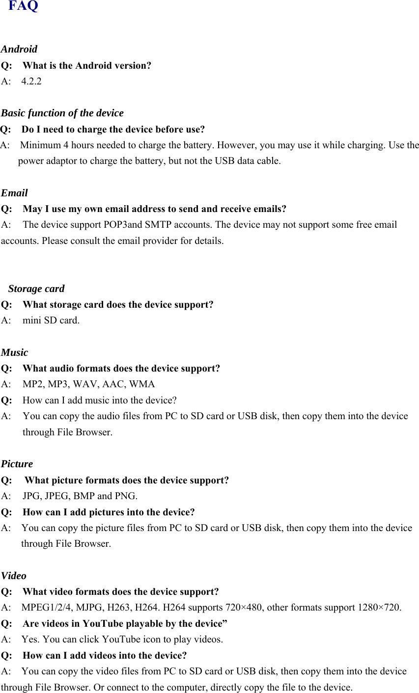 FAQ Android Q:    What is the Android version? A:  4.2.2  Basic function of the device Q:    Do I need to charge the device before use? A:    Minimum 4 hours needed to charge the battery. However, you may use it while charging. Use the power adaptor to charge the battery, but not the USB data cable.  Email Q: May I use my own email address to send and receive emails? A:  The device support POP3and SMTP accounts. The device may not support some free email accounts. Please consult the email provider for details.     Storage card Q: What storage card does the device support? A:  mini SD card.  Music Q:  What audio formats does the device support? A:     MP2, MP3, WAV, AAC, WMA Q:  How can I add music into the device? A:  You can copy the audio files from PC to SD card or USB disk, then copy them into the device through File Browser.  Picture Q:  What picture formats does the device support? A:    JPG, JPEG, BMP and PNG. Q:    How can I add pictures into the device? A:    You can copy the picture files from PC to SD card or USB disk, then copy them into the device through File Browser.  Video Q:  What video formats does the device support? A:    MPEG1/2/4, MJPG, H263, H264. H264 supports 720×480, other formats support 1280×720. Q:  Are videos in YouTube playable by the device” A:    Yes. You can click YouTube icon to play videos. Q:  How can I add videos into the device? A:    You can copy the video files from PC to SD card or USB disk, then copy them into the device through File Browser. Or connect to the computer, directly copy the file to the device. 