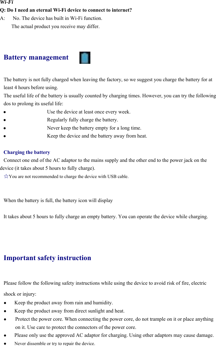  Wi-Fi Q: Do I need an eternal Wi-Fi device to connect to internet?   A:      No. The device has built in Wi-Fi function.         The actual product you receive may differ.  Battery management The battery is not fully charged when leaving the factory, so we suggest you charge the battery for at least 4 hours before using.   The useful life of the battery is usually counted by charging times. However, you can try the following dos to prolong its useful life:   ●   Use the device at least once every week. ●   Regularly fully charge the battery. ●   Never keep the battery empty for a long time. ●   Keep the device and the battery away from heat.  Charging the battery Connect one end of the AC adaptor to the mains supply and the other end to the power jack on the device (it takes about 5 hours to fully charge). ☆You are not recommended to charge the device with USB cable.   When the battery is full, the battery icon will display        It takes about 5 hours to fully charge an empty battery. You can operate the device while charging.    Important safety instruction Please follow the following safety instructions while using the device to avoid risk of fire, electric shock or injury: ● Keep the product away from rain and humidity.   ● Keep the product away from direct sunlight and heat. ● Protect the power core. When connecting the power core, do not trample on it or place anything on it. Use care to protect the connectors of the power core.   ● Please only use the approved AC adaptor for charging. Using other adaptors may cause damage.   ●  Never dissemble or try to repair the device.   