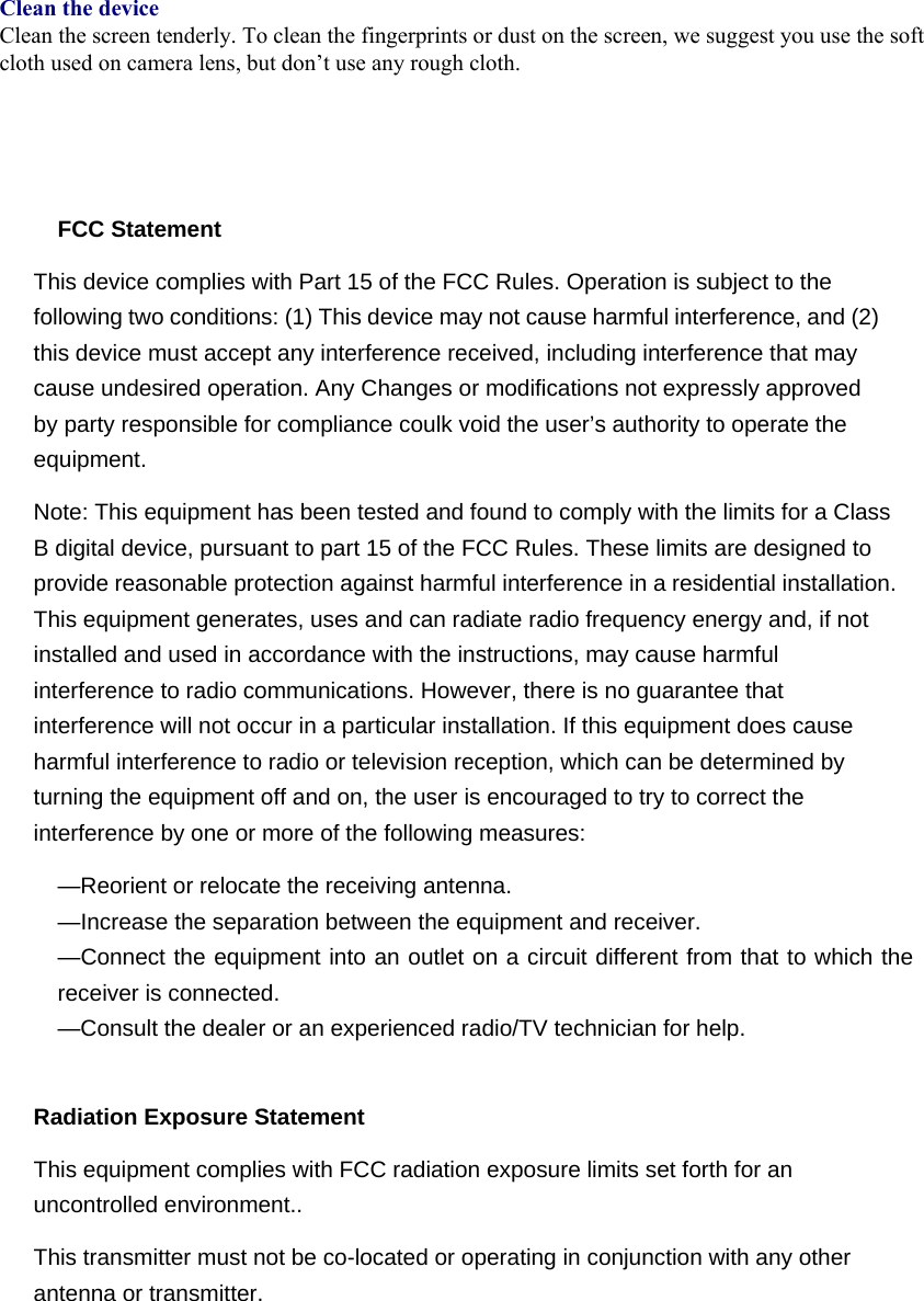   Clean the device Clean the screen tenderly. To clean the fingerprints or dust on the screen, we suggest you use the soft cloth used on camera lens, but don’t use any rough cloth.       FCC Statement This device complies with Part 15 of the FCC Rules. Operation is subject to the following two conditions: (1) This device may not cause harmful interference, and (2) this device must accept any interference received, including interference that may cause undesired operation. Any Changes or modifications not expressly approved by party responsible for compliance coulk void the user’s authority to operate the equipment.  Note: This equipment has been tested and found to comply with the limits for a Class B digital device, pursuant to part 15 of the FCC Rules. These limits are designed to provide reasonable protection against harmful interference in a residential installation. This equipment generates, uses and can radiate radio frequency energy and, if not installed and used in accordance with the instructions, may cause harmful interference to radio communications. However, there is no guarantee that interference will not occur in a particular installation. If this equipment does cause harmful interference to radio or television reception, which can be determined by turning the equipment off and on, the user is encouraged to try to correct the interference by one or more of the following measures: —Reorient or relocate the receiving antenna. —Increase the separation between the equipment and receiver. —Connect the equipment into an outlet on a circuit different from that to which the receiver is connected. —Consult the dealer or an experienced radio/TV technician for help.  Radiation Exposure Statement This equipment complies with FCC radiation exposure limits set forth for an uncontrolled environment.. This transmitter must not be co-located or operating in conjunction with any other antenna or transmitter.   