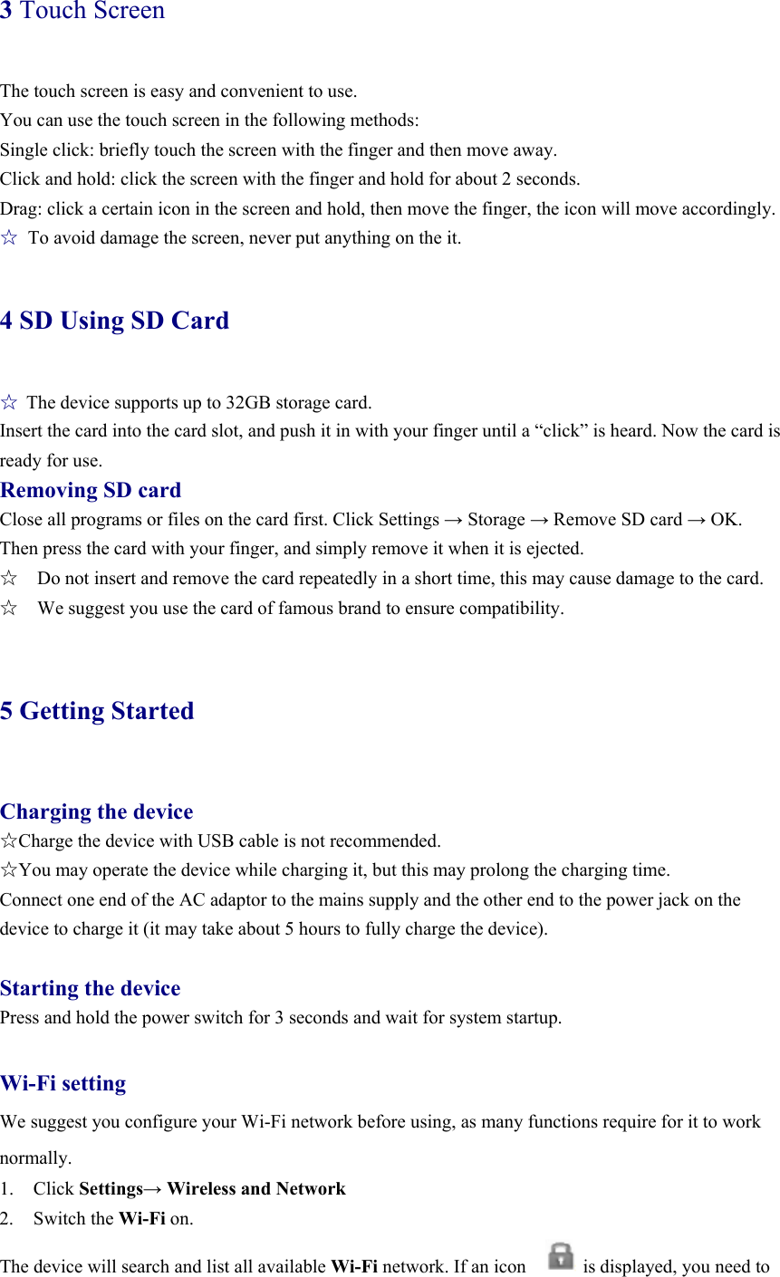 3 Touch Screen The touch screen is easy and convenient to use.   You can use the touch screen in the following methods: Single click: briefly touch the screen with the finger and then move away. Click and hold: click the screen with the finger and hold for about 2 seconds. Drag: click a certain icon in the screen and hold, then move the finger, the icon will move accordingly. ☆  To avoid damage the screen, never put anything on the it. 4 SD Using SD Card ☆ The device supports up to 32GB storage card.   Insert the card into the card slot, and push it in with your finger until a “click” is heard. Now the card is ready for use.   Removing SD card Close all programs or files on the card first. Click Settings → Storage → Remove SD card → OK. Then press the card with your finger, and simply remove it when it is ejected.   ☆    Do not insert and remove the card repeatedly in a short time, this may cause damage to the card. ☆    We suggest you use the card of famous brand to ensure compatibility.  5 Getting Started  Charging the device ☆Charge the device with USB cable is not recommended. ☆You may operate the device while charging it, but this may prolong the charging time. Connect one end of the AC adaptor to the mains supply and the other end to the power jack on the device to charge it (it may take about 5 hours to fully charge the device).  Starting the device Press and hold the power switch for 3 seconds and wait for system startup.    Wi-Fi setting We suggest you configure your Wi-Fi network before using, as many functions require for it to work normally. 1. Click Settings→ Wireless and Network 2. Switch the Wi-Fi on.  The device will search and list all available Wi-Fi network. If an icon            is displayed, you need to 