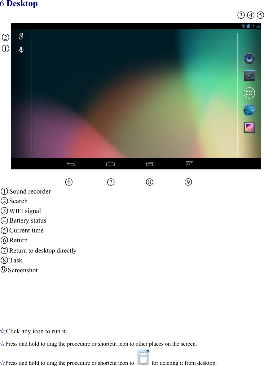 6 Desktop ○3○4○5  ○2 ○1            ○6           ○7          ○8          ○9 ○1Sound recorder ○2Search ○3WIFI signal ○4Battery status ○5Current time ○6Return ○7 Return to desktop directly ○8Task ○9Screenshot       ☆Click any icon to run it. ☆Press and hold to drag the procedure or shortcut icon to other places on the screen. ☆Press and hold to drag the procedure or shortcut icon to    for deleting it from desktop. 