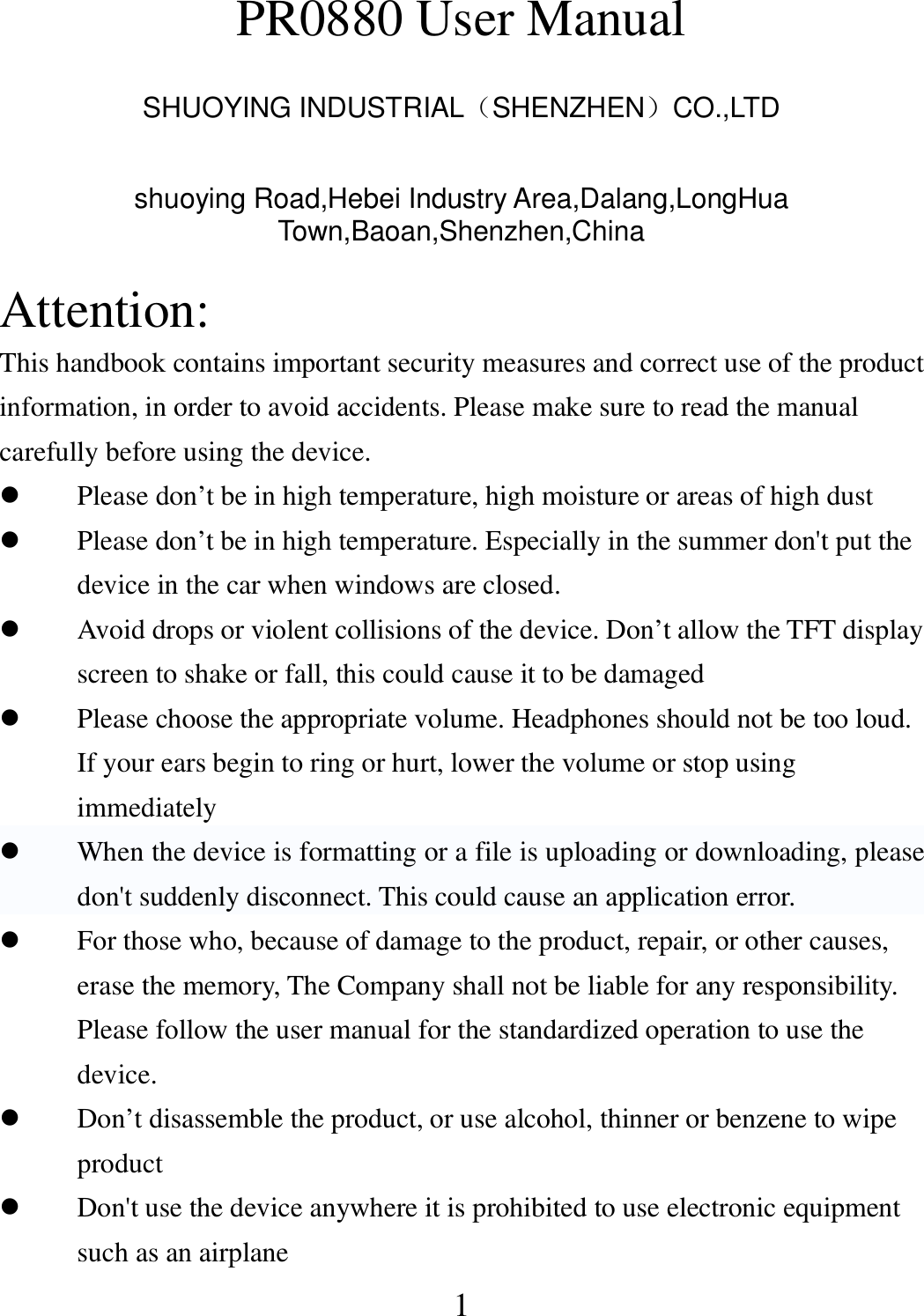   1 PR0880 User Manual  SHUOYING INDUSTRIAL（SHENZHEN）CO.,LTD  shuoying Road,Hebei Industry Area,Dalang,LongHua Town,Baoan,Shenzhen,China  Attention: This handbook contains important security measures and correct use of the product information, in order to avoid accidents. Please make sure to read the manual carefully before using the device.  Please don’t be in high temperature, high moisture or areas of high dust  Please don’t be in high temperature. Especially in the summer don&apos;t put the device in the car when windows are closed.  Avoid drops or violent collisions of the device. Don’t allow the TFT display screen to shake or fall, this could cause it to be damaged  Please choose the appropriate volume. Headphones should not be too loud. If your ears begin to ring or hurt, lower the volume or stop using immediately  When the device is formatting or a file is uploading or downloading, please don&apos;t suddenly disconnect. This could cause an application error.  For those who, because of damage to the product, repair, or other causes, erase the memory, The Company shall not be liable for any responsibility. Please follow the user manual for the standardized operation to use the device.  Don’t disassemble the product, or use alcohol, thinner or benzene to wipe product  Don&apos;t use the device anywhere it is prohibited to use electronic equipment such as an airplane   