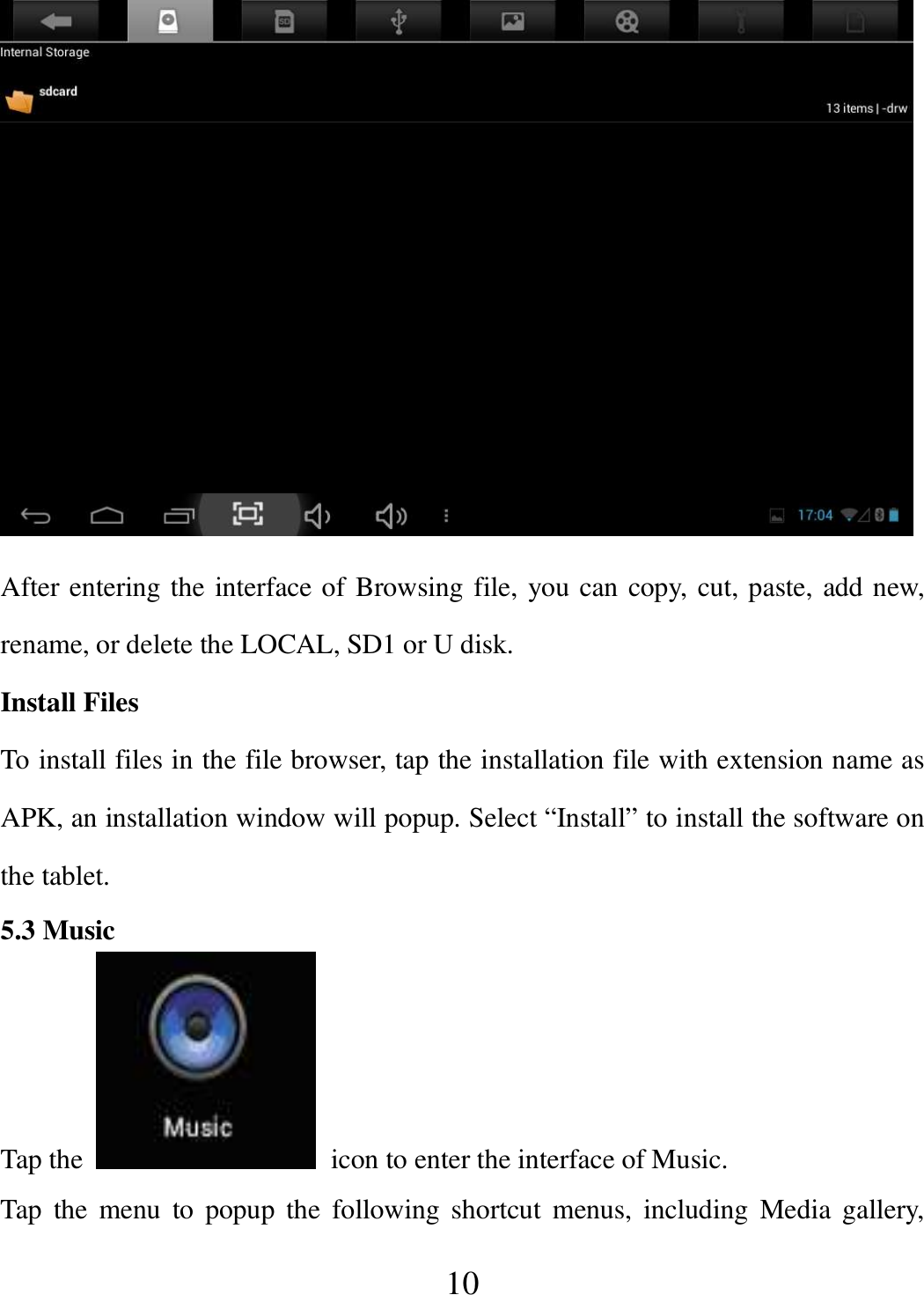   10  After entering the interface of Browsing file, you can copy, cut, paste, add new, rename, or delete the LOCAL, SD1 or U disk. Install Files To install files in the file browser, tap the installation file with extension name as APK, an installation window will popup. Select “Install” to install the software on the tablet. 5.3 Music Tap the    icon to enter the interface of Music.   Tap  the  menu  to  popup  the  following shortcut  menus,  including  Media gallery, 