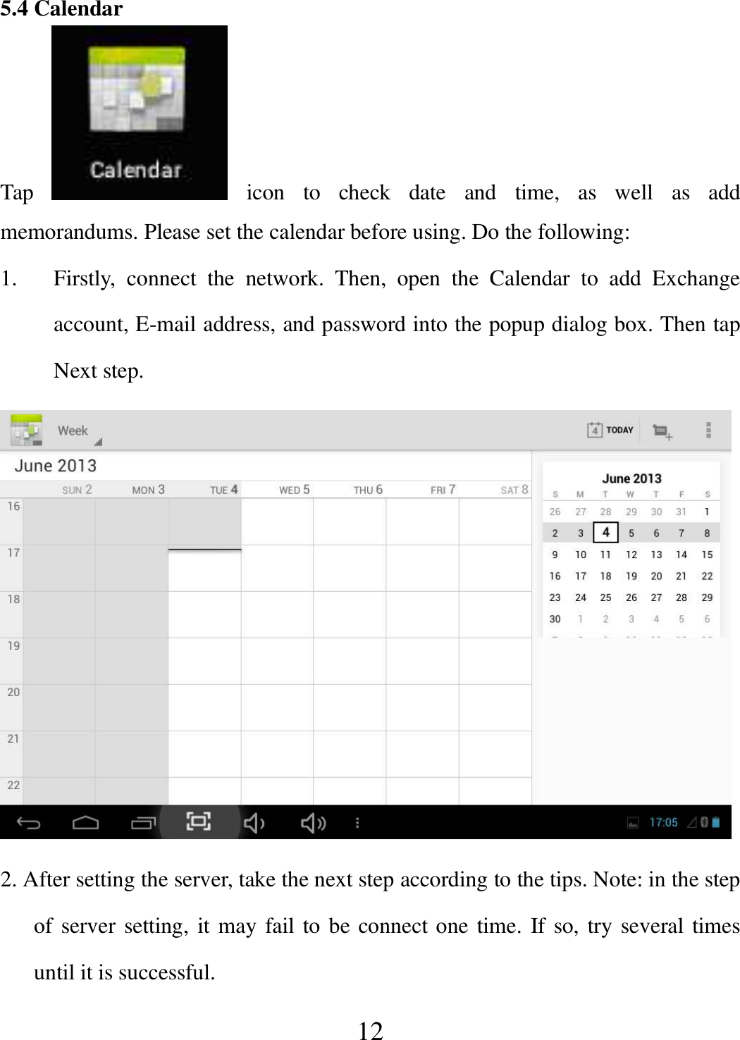   12 5.4 Calendar Tap    icon  to  check  date  and  time,  as  well  as  add memorandums. Please set the calendar before using. Do the following: 1. Firstly,  connect  the  network.  Then,  open  the  Calendar  to  add  Exchange account, E-mail address, and password into the popup dialog box. Then tap Next step.  2. After setting the server, take the next step according to the tips. Note: in the step of server setting, it may fail to be connect one time. If so, try several times until it is successful. 