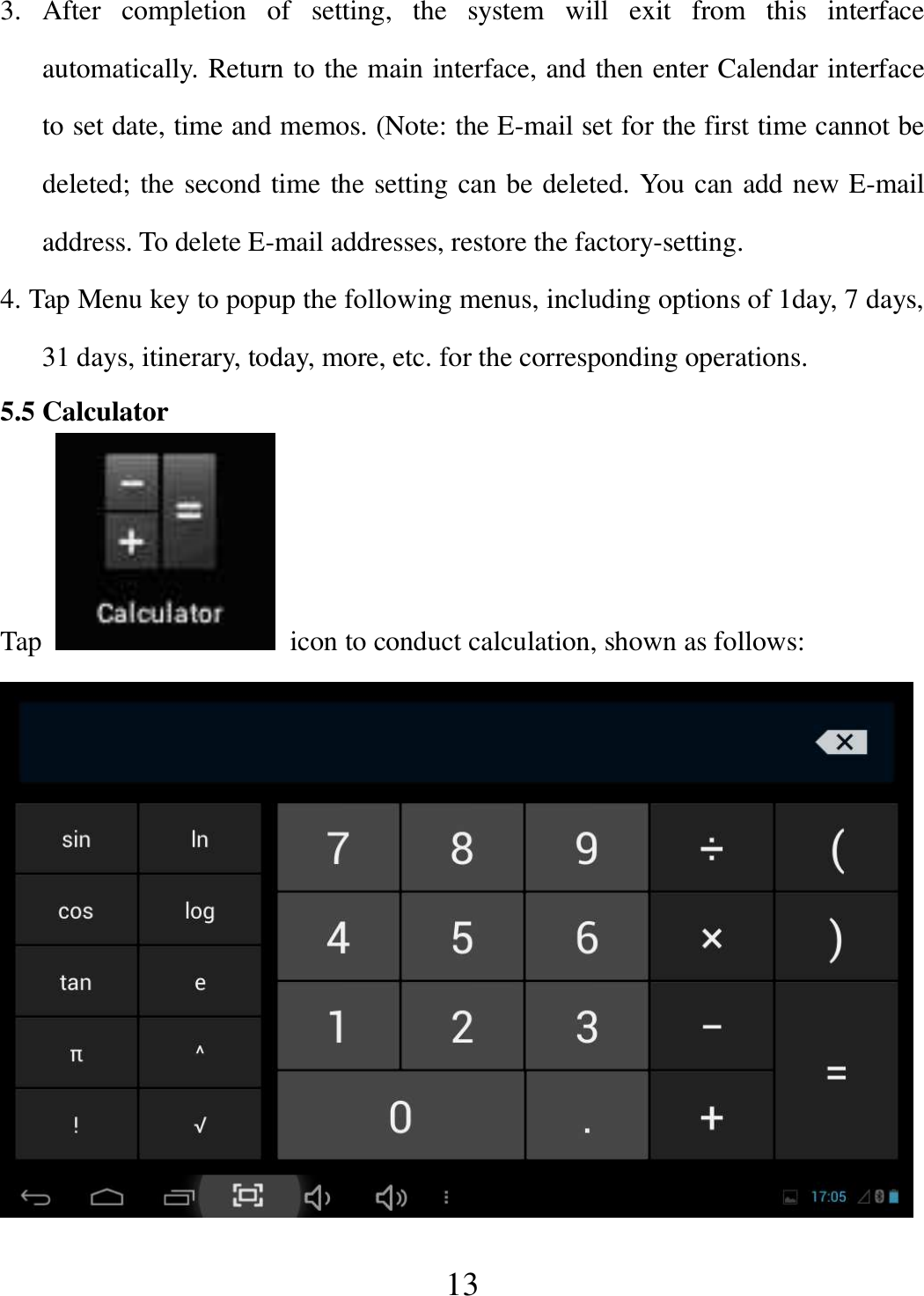   13 3.  After  completion  of  setting,  the  system  will  exit  from  this  interface automatically. Return to the main interface, and then enter Calendar interface to set date, time and memos. (Note: the E-mail set for the first time cannot be deleted; the second time the setting can be deleted. You can add new E-mail address. To delete E-mail addresses, restore the factory-setting. 4. Tap Menu key to popup the following menus, including options of 1day, 7 days, 31 days, itinerary, today, more, etc. for the corresponding operations. 5.5 Calculator Tap    icon to conduct calculation, shown as follows:  