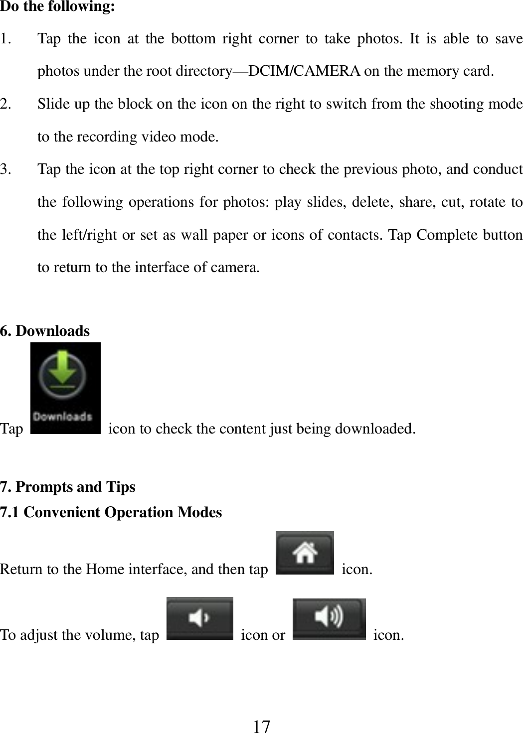   17 Do the following: 1. Tap  the  icon  at  the  bottom  right  corner  to  take  photos.  It  is  able  to  save photos under the root directory—DCIM/CAMERA on the memory card. 2. Slide up the block on the icon on the right to switch from the shooting mode to the recording video mode. 3. Tap the icon at the top right corner to check the previous photo, and conduct the following operations for photos: play slides, delete, share, cut, rotate to the left/right or set as wall paper or icons of contacts. Tap Complete button to return to the interface of camera.  6. Downloads Tap    icon to check the content just being downloaded.  7. Prompts and Tips 7.1 Convenient Operation Modes Return to the Home interface, and then tap    icon. To adjust the volume, tap    icon or    icon.  