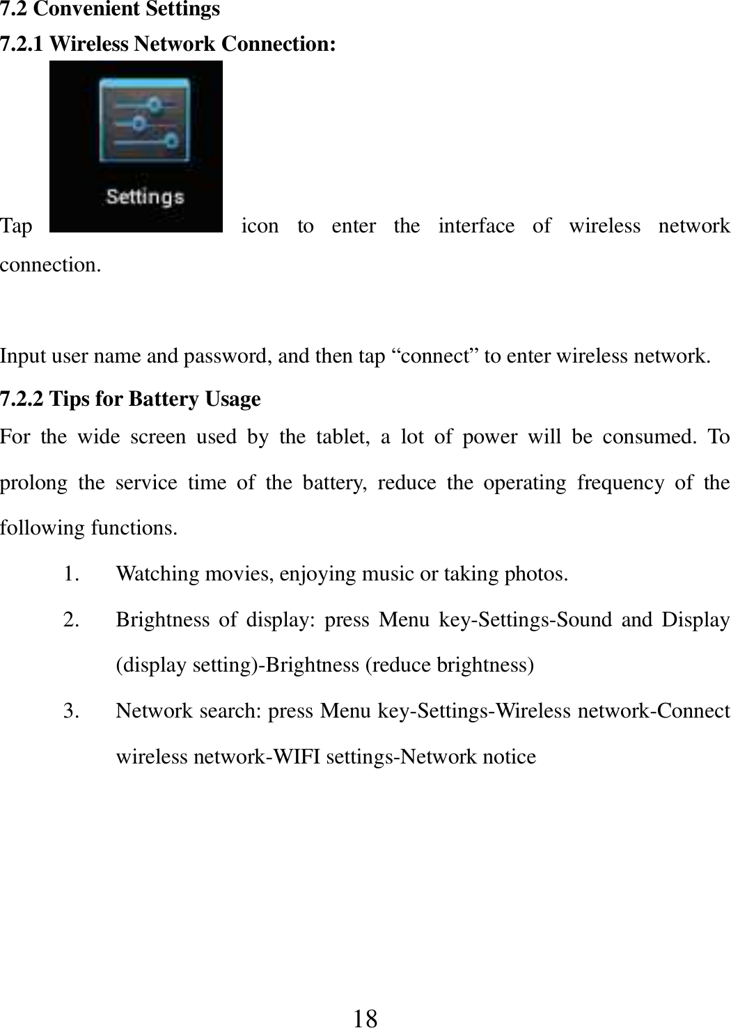   18 7.2 Convenient Settings 7.2.1 Wireless Network Connection: Tap    icon  to  enter  the  interface  of  wireless  network connection.  Input user name and password, and then tap “connect” to enter wireless network. 7.2.2 Tips for Battery Usage For  the  wide  screen  used  by  the  tablet,  a  lot  of  power  will  be  consumed.  To prolong  the  service  time  of  the  battery,  reduce  the  operating  frequency  of  the following functions. 1. Watching movies, enjoying music or taking photos. 2. Brightness  of  display: press Menu key-Settings-Sound  and Display (display setting)-Brightness (reduce brightness) 3. Network search: press Menu key-Settings-Wireless network-Connect wireless network-WIFI settings-Network notice  