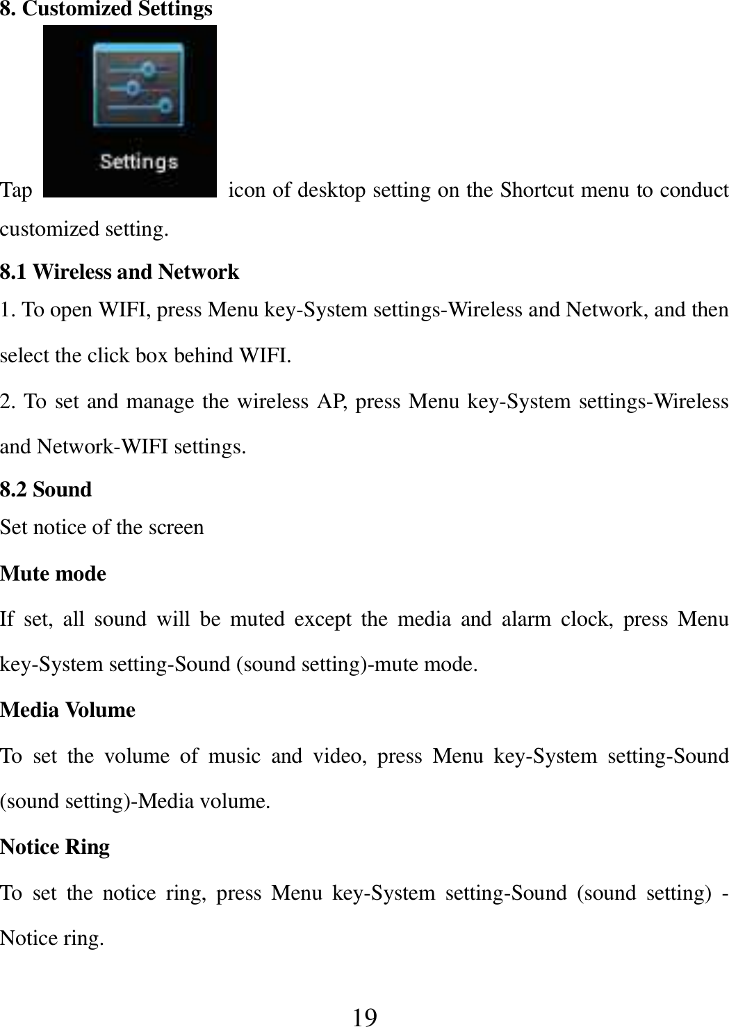   19 8. Customized Settings Tap    icon of desktop setting on the Shortcut menu to conduct customized setting. 8.1 Wireless and Network 1. To open WIFI, press Menu key-System settings-Wireless and Network, and then select the click box behind WIFI. 2. To set and manage the wireless AP, press Menu key-System settings-Wireless and Network-WIFI settings. 8.2 Sound Set notice of the screen Mute mode If  set,  all  sound  will  be  muted  except  the  media  and  alarm  clock,  press  Menu key-System setting-Sound (sound setting)-mute mode. Media Volume To  set  the  volume  of  music  and  video,  press  Menu  key-System  setting-Sound (sound setting)-Media volume. Notice Ring To  set  the  notice  ring,  press  Menu  key-System  setting-Sound  (sound  setting)  - Notice ring. 