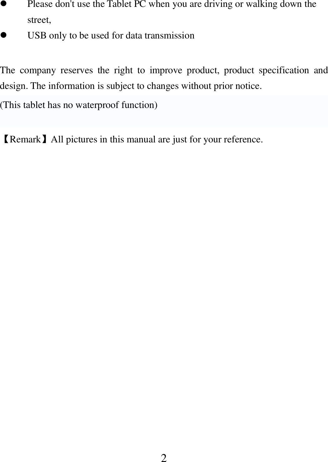   2  Please don&apos;t use the Tablet PC when you are driving or walking down the street,  USB only to be used for data transmission  The  company  reserves  the  right  to  improve  product,  product  specification  and design. The information is subject to changes without prior notice. (This tablet has no waterproof function)  【Remark】All pictures in this manual are just for your reference.                 