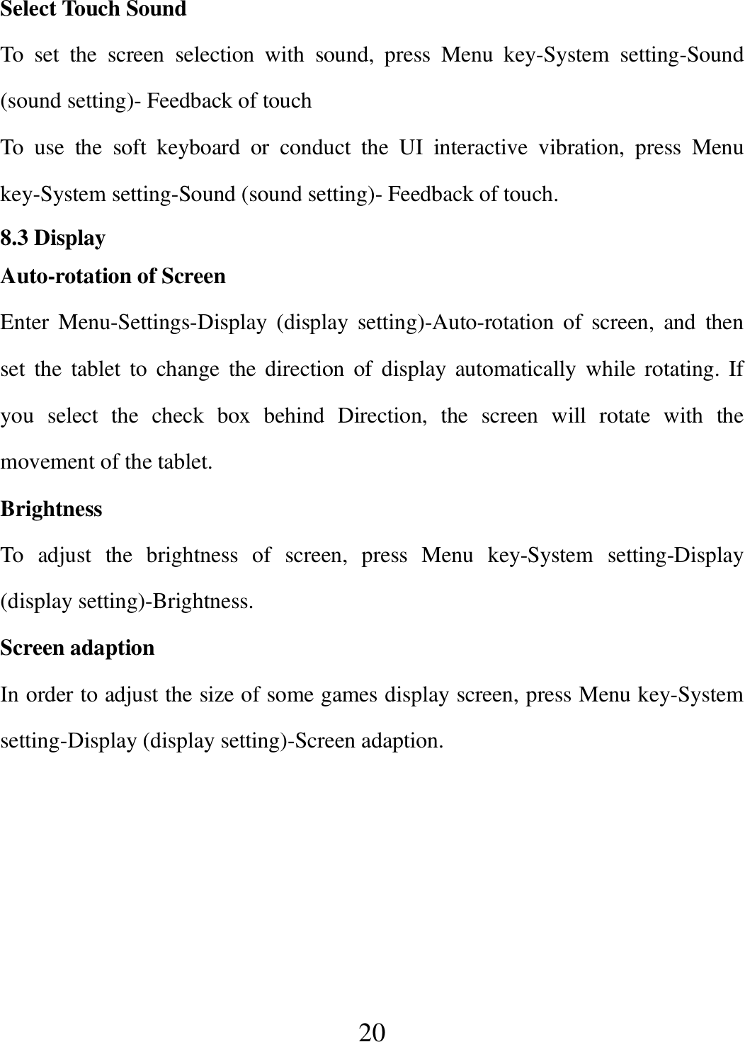   20 Select Touch Sound To  set  the  screen  selection  with  sound,  press  Menu  key-System  setting-Sound (sound setting)- Feedback of touch To  use  the  soft  keyboard  or  conduct  the  UI  interactive  vibration,  press  Menu key-System setting-Sound (sound setting)- Feedback of touch. 8.3 Display Auto-rotation of Screen Enter  Menu-Settings-Display  (display  setting)-Auto-rotation  of  screen,  and  then set  the  tablet  to  change  the  direction  of  display  automatically  while rotating. If   you  select  the  check  box  behind  Direction,  the  screen  will  rotate  with  the movement of the tablet. Brightness To  adjust  the  brightness  of  screen,  press  Menu  key-System  setting-Display (display setting)-Brightness. Screen adaption In order to adjust the size of some games display screen, press Menu key-System setting-Display (display setting)-Screen adaption.  