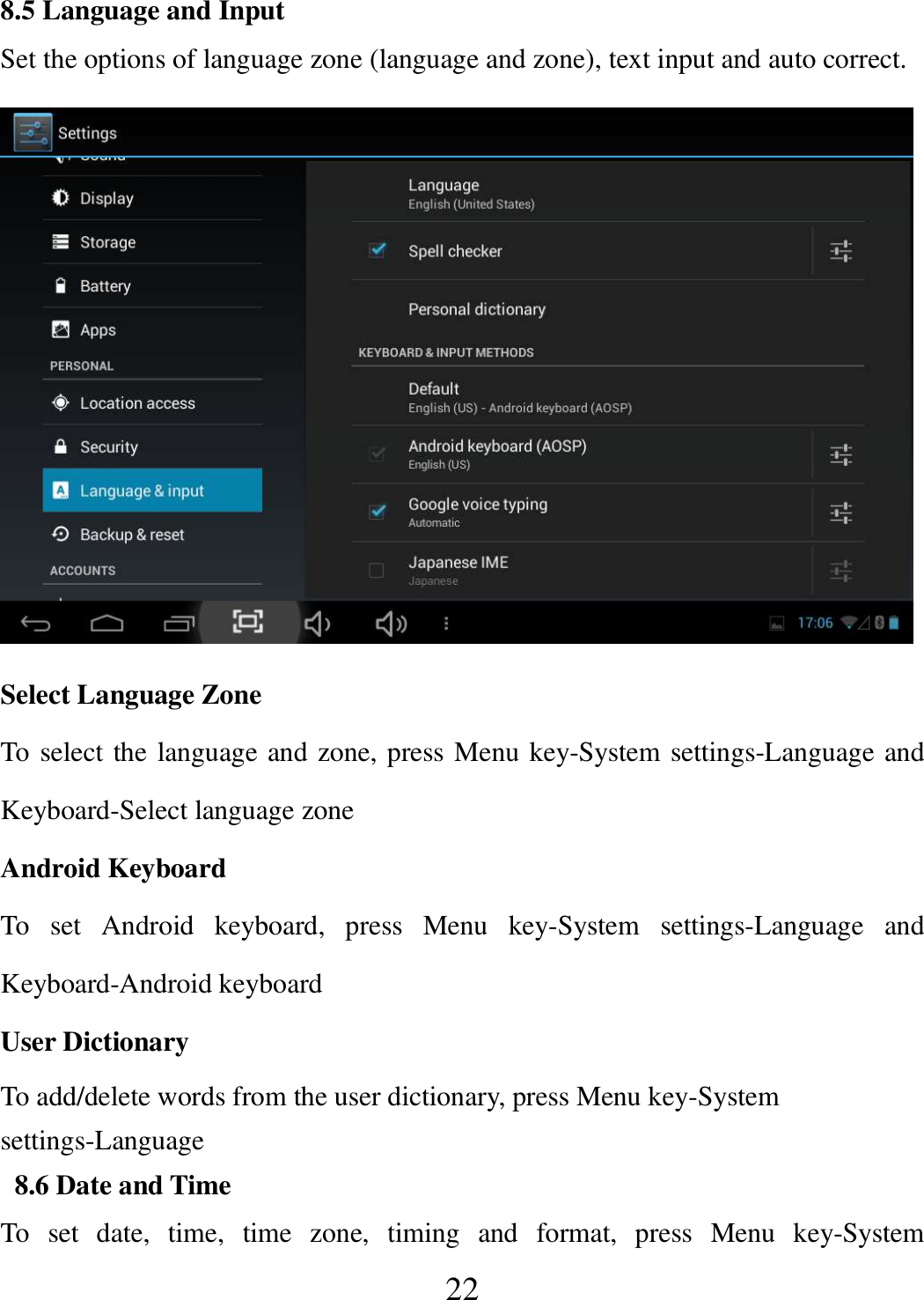   22 8.5 Language and Input Set the options of language zone (language and zone), text input and auto correct.  Select Language Zone To select the language and zone, press Menu key-System settings-Language and Keyboard-Select language zone Android Keyboard To  set  Android  keyboard,  press  Menu  key-System  settings-Language  and Keyboard-Android keyboard User Dictionary To add/delete words from the user dictionary, press Menu key-System settings-Language  8.6 Date and Time To  set  date,  time,  time  zone,  timing  and  format,  press  Menu  key-System 