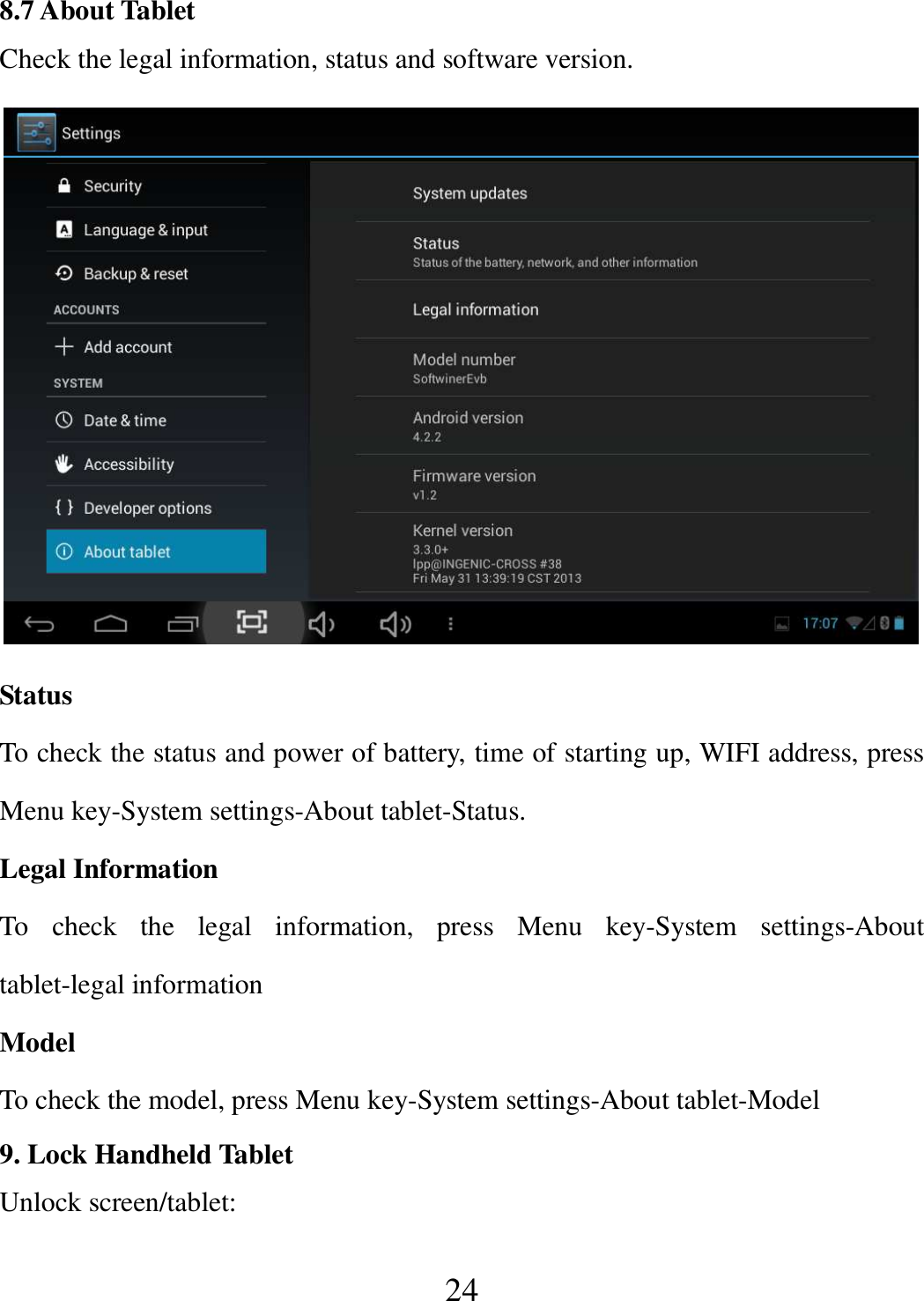   24 8.7 About Tablet Check the legal information, status and software version.  Status To check the status and power of battery, time of starting up, WIFI address, press Menu key-System settings-About tablet-Status. Legal Information To  check  the  legal  information,  press  Menu  key-System  settings-About tablet-legal information Model To check the model, press Menu key-System settings-About tablet-Model 9. Lock Handheld Tablet   Unlock screen/tablet: 