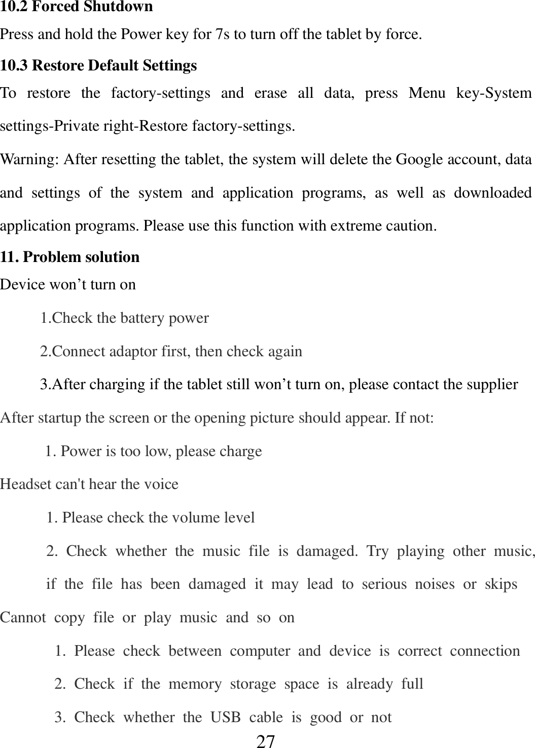   27 10.2 Forced Shutdown Press and hold the Power key for 7s to turn off the tablet by force. 10.3 Restore Default Settings To  restore  the  factory-settings  and  erase  all  data,  press  Menu  key-System settings-Private right-Restore factory-settings. Warning: After resetting the tablet, the system will delete the Google account, data and  settings  of  the  system  and  application  programs,  as  well  as  downloaded application programs. Please use this function with extreme caution. 11. Problem solution Device won’t turn on           1.Check the battery power           2.Connect adaptor first, then check again           3.After charging if the tablet still won’t turn on, please contact the supplier After startup the screen or the opening picture should appear. If not: 1. Power is too low, please charge Headset can&apos;t hear the voice 1. Please check the volume level   2.  Check  whether  the  music  file  is  damaged.  Try  playing  other  music,  if  the  file  has  been  damaged  it  may  lead  to  serious  noises  or  skips Cannot  copy  file  or  play  music  and  so  on     1.  Please  check  between  computer  and  device  is  correct  connection     2.  Check  if  the  memory  storage  space  is  already  full     3.  Check  whether  the  USB  cable  is  good  or  not 