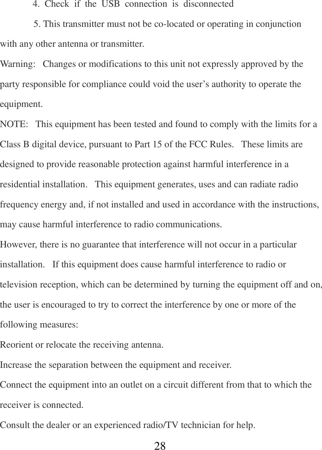   28     4.  Check  if  the  USB  connection  is  disconnected 5. This transmitter must not be co-located or operating in conjunction with any other antenna or transmitter. Warning:   Changes or modifications to this unit not expressly approved by the party responsible for compliance could void the user’s authority to operate the equipment. NOTE:   This equipment has been tested and found to comply with the limits for a Class B digital device, pursuant to Part 15 of the FCC Rules.   These limits are designed to provide reasonable protection against harmful interference in a residential installation.   This equipment generates, uses and can radiate radio frequency energy and, if not installed and used in accordance with the instructions, may cause harmful interference to radio communications. However, there is no guarantee that interference will not occur in a particular installation.   If this equipment does cause harmful interference to radio or television reception, which can be determined by turning the equipment off and on, the user is encouraged to try to correct the interference by one or more of the following measures: Reorient or relocate the receiving antenna. Increase the separation between the equipment and receiver. Connect the equipment into an outlet on a circuit different from that to which the receiver is connected. Consult the dealer or an experienced radio/TV technician for help. 