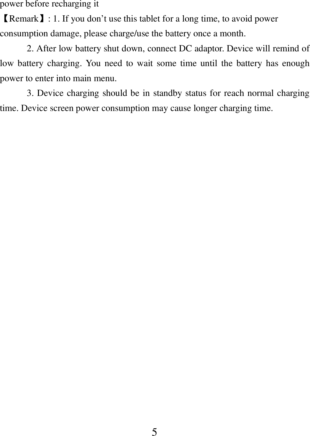  5 power before recharging it 【Remark】: 1. If you don’t use this tablet for a long time, to avoid power consumption damage, please charge/use the battery once a month. 2. After low battery shut down, connect DC adaptor. Device will remind of low battery charging. You need  to wait  some  time  until  the  battery has enough power to enter into main menu. 3. Device charging should be in standby status for reach normal charging time. Device screen power consumption may cause longer charging time.  