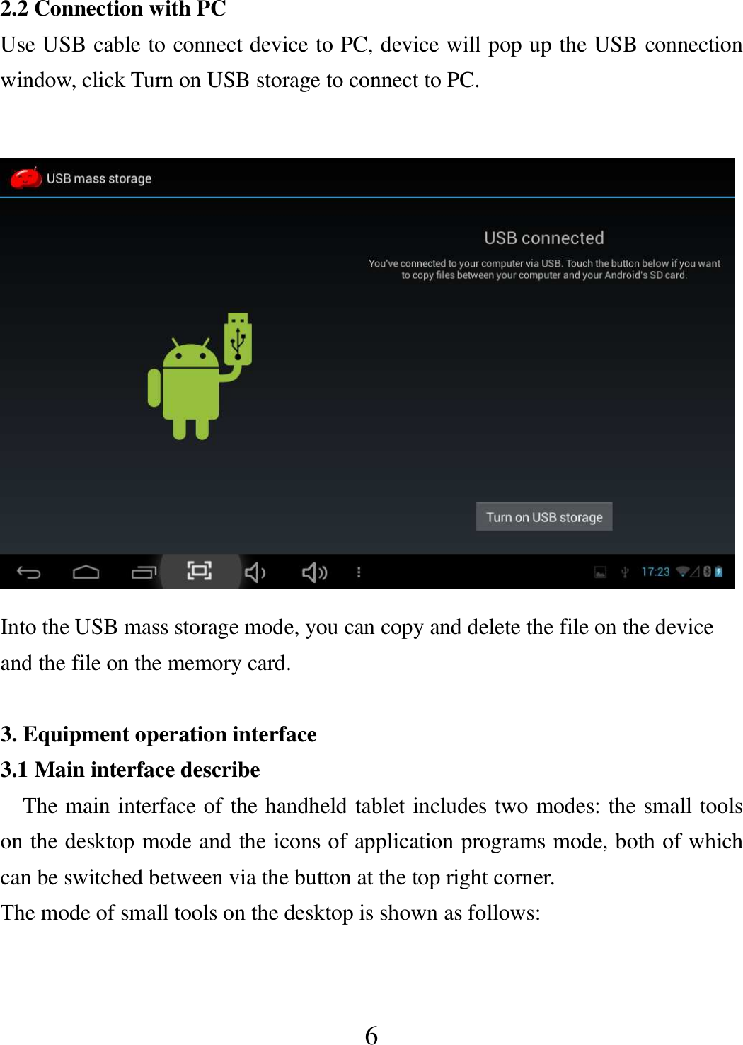   6 2.2 Connection with PC Use USB cable to connect device to PC, device will pop up the USB connection window, click Turn on USB storage to connect to PC.   Into the USB mass storage mode, you can copy and delete the file on the device and the file on the memory card.  3. Equipment operation interface 3.1 Main interface describe     The main interface of the handheld tablet includes two modes: the small tools on the desktop mode and the icons of application programs mode, both of which can be switched between via the button at the top right corner.   The mode of small tools on the desktop is shown as follows: 