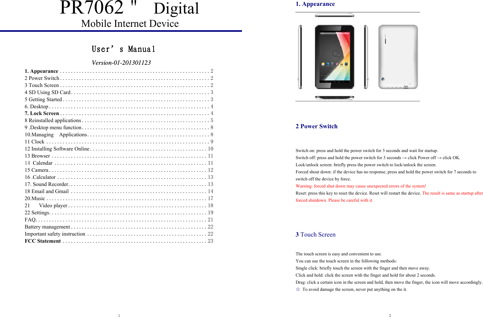  1  PR7062＂ Digital Mobile Internet Device         User’s Manual                  Version-01-201301123 1. Appearance ....................................................... 22 Power Switch ....................................................... 23 Touch Screen ....................................................... 24 SD Using SD Card ................................................... 35 Getting Started ...................................................... 36. Desktop ........................................................... 47. Lock Screen ....................................................... 48 Reinstalled applications ............................................... 59 .Desktop menu function ............................................... 810.Managing  Applications ............................................. 811 Clock ............................................................ 912 Installing Software Online ........................................... 1013 Browser ......................................................... 1114 Calendar ........................................................ 1115 Camera .......................................................... 1216 .Calculator ....................................................... 1317. Sound Recorder ................................................... 1318 Email and Gmail .................................................. 1420.Music ........................................................... 1721Video player ................................................... 1822 Settings .......................................................... 19FAQ ............................................................... 21Battery management .................................................. 22Important safety instruction ............................................ 22FCC Statement ..................................................... 23  2  1. Appearance   2 Power Switch   Switch on: press and hold the power switch for 3 seconds and wait for startup.   Switch off: press and hold the power switch for 3 seconds → click Power off → click OK. Lock/unlock screen: briefly press the power switch to lock/unlock the screen. Forced shout down: if the device has no response, press and hold the power switch for 7 seconds to switch off the device by force.     Warning: forced shut down may cause unexpected errors of the system! Reset: press this key to reset the device. Reset will restart the device. The result is same as startup after forced shutdown. Please be careful with it.        3 Touch Screen The touch screen is easy and convenient to use.   You can use the touch screen in the following methods: Single click: briefly touch the screen with the finger and then move away. Click and hold: click the screen with the finger and hold for about 2 seconds. Drag: click a certain icon in the screen and hold, then move the finger, the icon will move accordingly. ☆  To avoid damage the screen, never put anything on the it. 