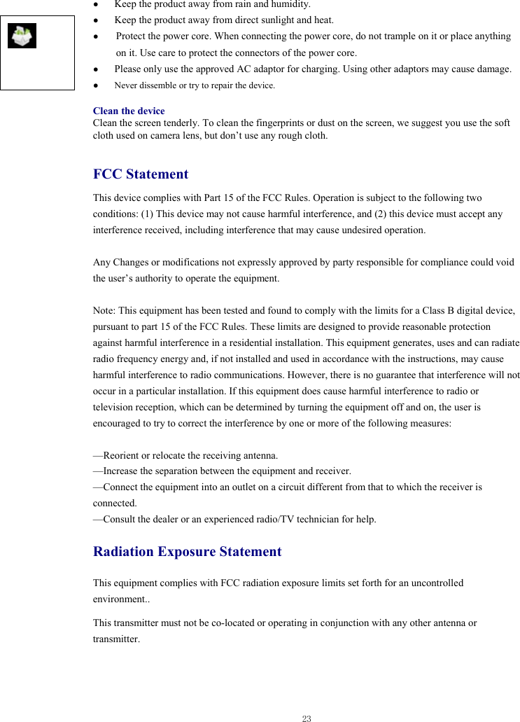 Any Changes or modifications not expressly approved by party responsible for compliance could void  23  ● Keep the product away from rain and humidity.   ● Keep the product away from direct sunlight and heat. ● Protect the power core. When connecting the power core, do not trample on it or place anything on it. Use care to protect the connectors of the power core.   ● Please only use the approved AC adaptor for charging. Using other adaptors may cause damage.   ●  Never dissemble or try to repair the device.    Clean the device Clean the screen tenderly. To clean the fingerprints or dust on the screen, we suggest you use the soft cloth used on camera lens, but don’t use any rough cloth.    FCC Statement This device complies with Part 15 of the FCC Rules. Operation is subject to the following two conditions: (1) This device may not cause harmful interference, and (2) this device must accept any interference received, including interference that may cause undesired operation.    the user’s authority to operate the equipment.    Note: This equipment has been tested and found to comply with the limits for a Class B digital device, pursuant to part 15 of the FCC Rules. These limits are designed to provide reasonable protection against harmful interference in a residential installation. This equipment generates, uses and can radiate radio frequency energy and, if not installed and used in accordance with the instructions, may cause harmful interference to radio communications. However, there is no guarantee that interference will not occur in a particular installation. If this equipment does cause harmful interference to radio or television reception, which can be determined by turning the equipment off and on, the user is encouraged to try to correct the interference by one or more of the following measures:  —Reorient or relocate the receiving antenna. —Increase the separation between the equipment and receiver. —Connect the equipment into an outlet on a circuit different from that to which the receiver is connected. —Consult the dealer or an experienced radio/TV technician for help. Radiation Exposure Statement This equipment complies with FCC radiation exposure limits set forth for an uncontrolled environment.. This transmitter must not be co-located or operating in conjunction with any other antenna or transmitter.    