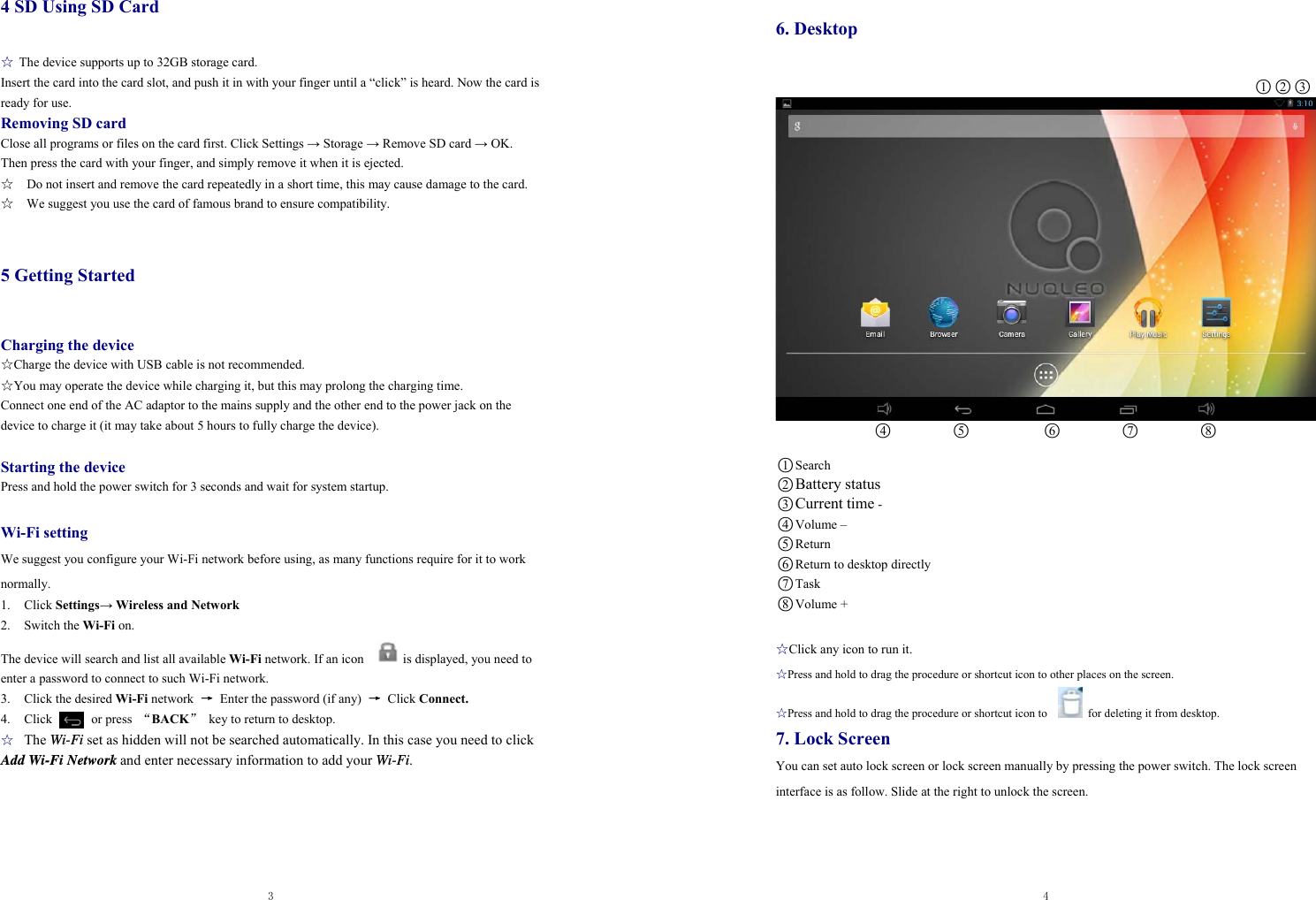  3  4 SD Using SD Card ☆ The device supports up to 32GB storage card.   Insert the card into the card slot, and push it in with your finger until a “click” is heard. Now the card is ready for use.   Removing SD card Close all programs or files on the card first. Click Settings → Storage → Remove SD card → OK. Then press the card with your finger, and simply remove it when it is ejected.   ☆    Do not insert and remove the card repeatedly in a short time, this may cause damage to the card. ☆    We suggest you use the card of famous brand to ensure compatibility.  5 Getting Started  Charging the device ☆Charge the device with USB cable is not recommended. ☆You may operate the device while charging it, but this may prolong the charging time. Connect one end of the AC adaptor to the mains supply and the other end to the power jack on the device to charge it (it may take about 5 hours to fully charge the device).  Starting the device Press and hold the power switch for 3 seconds and wait for system startup.    Wi-Fi setting We suggest you configure your Wi-Fi network before using, as many functions require for it to work normally. 1. Click Settings→ Wireless and Network 2. Switch the Wi-Fi on.  The device will search and list all available Wi-Fi network. If an icon            is displayed, you need to enter a password to connect to such Wi-Fi network.   3.  Click the desired Wi-Fi network  →  Enter the password (if any)  → Click Connect. 4.  Click      or press “BACK”  key to return to desktop. ☆ The Wi-Fi set as hidden will not be searched automatically. In this case you need to click Add Wi-Fi Network and enter necessary information to add your Wi-Fi.  4  6. Desktop                                                             ○1○2○3                 ○4         ○5            ○6         ○7          ○8                    ○1Search ○2Battery status ○3Current time - ○4 Volume – ○5 Return ○6 Return to desktop directly   ○7Task ○8 Volume +  ☆Click any icon to run it. ☆Press and hold to drag the procedure or shortcut icon to other places on the screen. ☆Press and hold to drag the procedure or shortcut icon to      for deleting it from desktop. 7. Lock Screen You can set auto lock screen or lock screen manually by pressing the power switch. The lock screen interface is as follow. Slide at the right to unlock the screen.    