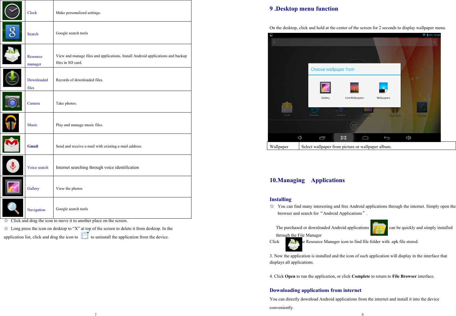  7    Clock  Make personalized settings.   Search  Google search tools    Resource manager  View and manage files and applications. Install Android applications and backup files in SD card.   Downloaded files  Records of downloaded files.   Camera  Take photos.     Music  Play and manage music files.   Gmail  Send and receive e-mail with existing e-mail address.   Voice search  Internet searching through voice identification    Gallery  View the photos   Navigation  Google search tools ☆ Click and drag the icon to move it to another place on the screen.   ☆ Long press the icon on desktop to “X” at top of the screen to delete it from desktop. In the   application list, click and drag the icon to   to uninstall the application from the device.       8  9 .Desktop menu function On the desktop, click and hold at the center of the screen for 2 seconds to display wallpaper menu.                  10.Managing  Applications Installing ☆  You can find many interesting and free Android applications through the internet. Simply open the browser and search for“Android Applications”.  The purchased or downloaded Android applications                  can be quickly and simply installed through the File Manager       Click         the Resource Manager icon to find file folder with .apk file stored.  3. Now the application is installed and the icon of such application will display in the interface that displays all applications.    4. Click Open to run the application, or click Complete to return to File Browser interface.  Downloading applications from internet You can directly download Android applications from the internet and install it into the device   conveniently.  Wallpaper  Select wallpaper from picture or wallpaper album. 