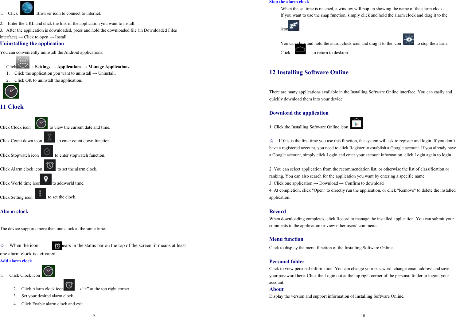  9  1. Click   Browser icon to connect to internet.   2.    Enter the URL and click the link of the application you want to install.   3.  After the application is downloaded, press and hold the downloaded file (in Downloaded Files interface) → Click to open → Install. Uninstalling the application You can conveniently uninstall the Android applications.   Click → Settings → Applications → Manage Applications. 1. Click the application you want to uninstall → Uninstall. 2. Click OK to uninstall the application.    11 Clock Click Clock icon      to view the current date and time. Click Count down icon    to enter count down function. Click Stopwatch icon    to enter stopwatch function.   Click Alarm clock icon    to set the alarm clock. Click World time icon  to addworld time. Click Setting icon    to set the clock.    Alarm clock  The device supports more than one clock at the same time.    ☆ When the icon              appears in the status bar on the top of the screen, it means at least one alarm clock is activated.       Add alarm clock 1. Click Clock icon   2.    Click Alarm clock icon  → “+” at the top right corner 3.    Set your desired alarm clock. 4.    Click Enable alarm clock and exit.  10  Stop the alarm clock When the set time is reached, a window will pop up showing the name of the alarm clock. If you want to use the snap function, simply click and hold the alarm clock and drag it to the   icon  You can click and hold the alarm clock icon and drag it to the icon    to stop the alarm. Click      to return to desktop.  12 Installing Software Online There are many applications available in the Installing Software Online interface. You can easily and quickly download them into your device.  Download the application 1. Click the Installing Software Online icon    ☆ If this is the first time you use this function, the system will ask to register and login. If you don’t have a registered account, you need to click Register to establish a Google account. If you already have a Google account, simply click Login and enter your account information, click Login again to login.    2. You can select application from the recommendation list, or otherwise the list of classification or ranking. You can also search for the application you want by entering a specific name.   3. Click one application → Download → Confirm to download   4. At completion, click &quot;Open&quot; to directly run the application, or click &quot;Remove&quot; to delete the installed application..  Record When downloading completes, click Record to manage the installed application. You can submit your comments to the application or view other users’ comments.    Menu function Click to display the menu function of the Installing Software Online.    Personal folder Click to view personal information. You can change your password, change email address and save your password here. Click the Login out at the top right corner of the personal folder to logout your account.  About Display the version and support information of Installing Software Online.   