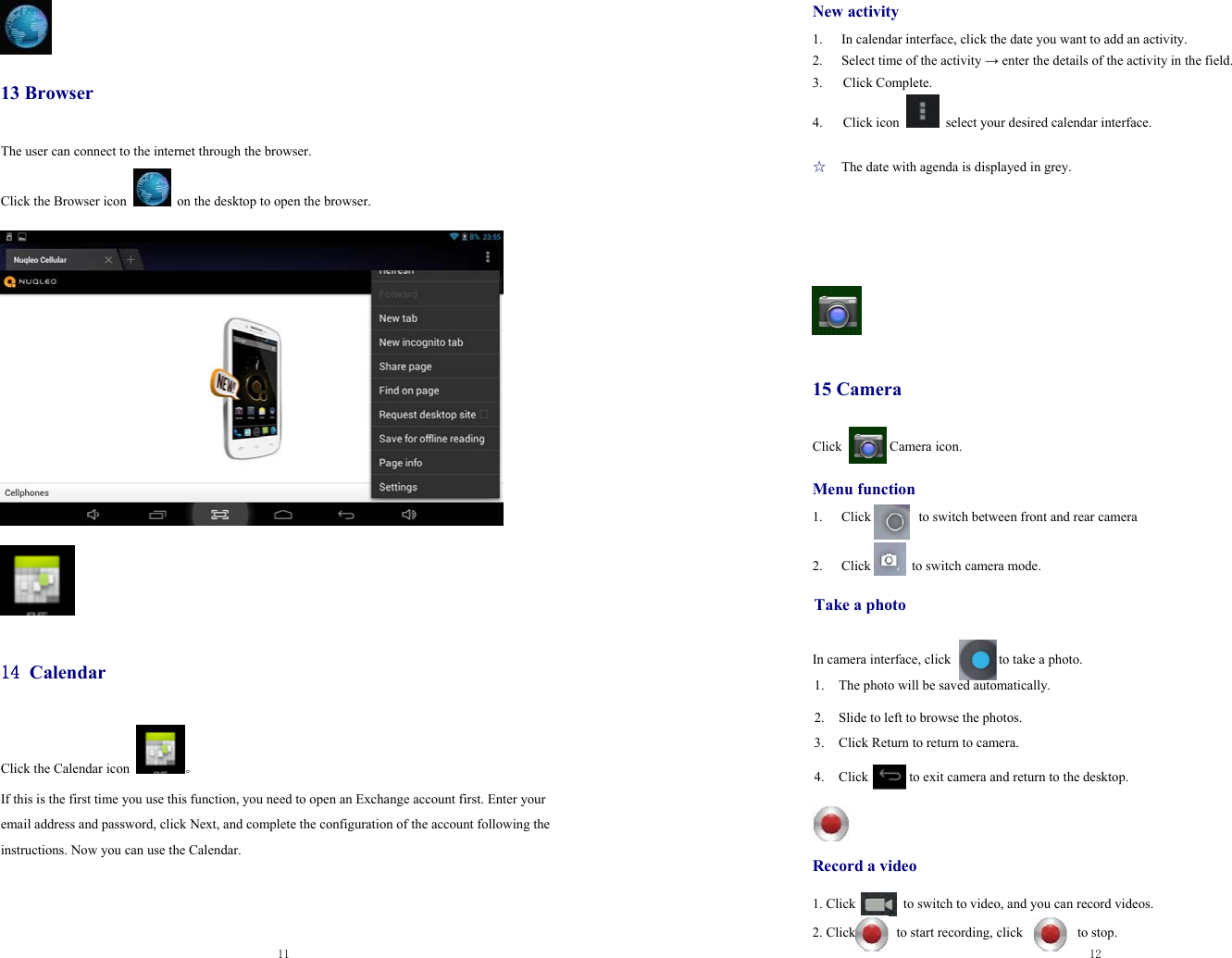  11    13 Browser The user can connect to the internet through the browser.  Click the Browser icon    on the desktop to open the browser.                   14 Calendar Click the Calendar icon  。 If this is the first time you use this function, you need to open an Exchange account first. Enter your email address and password, click Next, and complete the configuration of the account following the instructions. Now you can use the Calendar.       12  New activity 1.  In calendar interface, click the date you want to add an activity. 2.  Select time of the activity → enter the details of the activity in the field. 3.   Click Complete. 4.   Click icon    select your desired calendar interface.  ☆  The date with agenda is displayed in grey.       15 Camera Click       Camera icon.  Menu function 1. Click       to switch between front and rear camera  2. Click      to switch camera mode.  Take a photo   In camera interface, click              to take a photo. 1. The photo will be saved automatically. 2. Slide to left to browse the photos. 3. Click Return to return to camera.    4. Click            to exit camera and return to the desktop.              Record a video  1. Click              to switch to video, and you can record videos.  2. Click      to start recording, click        to stop. 