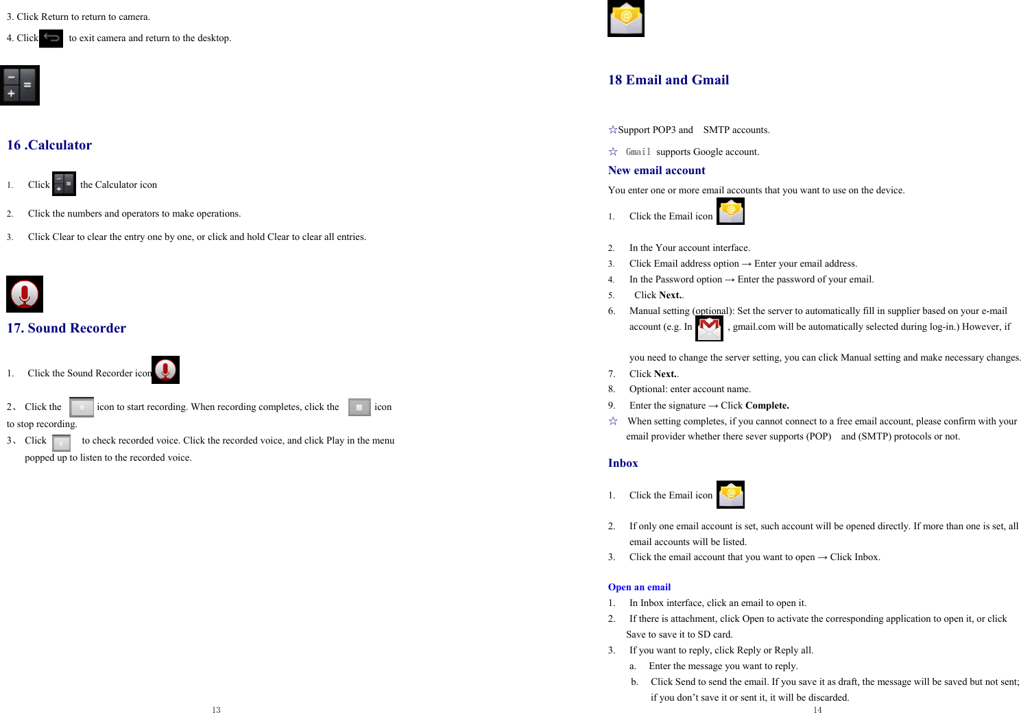  13   3. Click Return to return to camera.  4. Click            to exit camera and return to the desktop.       16 .Calculator 1. Click      the Calculator icon  2. Click the numbers and operators to make operations. 3. Click Clear to clear the entry one by one, or click and hold Clear to clear all entries.     17. Sound Recorder 1.  Click the Sound Recorder icon  2、 Click the       icon to start recording. When recording completes, click the       icon  to stop recording. 3、 Click              to check recorded voice. Click the recorded voice, and click Play in the menu popped up to listen to the recorded voice.     14                 18 Email and Gmail   ☆Support POP3 and    SMTP accounts. ☆  Gmail supports Google account. New email account You enter one or more email accounts that you want to use on the device.  1. Click the Email icon  2. In the Your account interface. 3. Click Email address option → Enter your email address. 4. In the Password option → Enter the password of your email. 5.  Click Next.. 6. Manual setting (optional): Set the server to automatically fill in supplier based on your e-mail account (e.g. In       , gmail.com will be automatically selected during log-in.) However, if    you need to change the server setting, you can click Manual setting and make necessary changes. 7. Click Next.. 8. Optional: enter account name. 9. Enter the signature → Click Complete. ☆   When setting completes, if you cannot connect to a free email account, please confirm with your email provider whether there sever supports (POP)  and (SMTP) protocols or not.  Inbox  1. Click the Email icon  2. If only one email account is set, such account will be opened directly. If more than one is set, all email accounts will be listed. 3. Click the email account that you want to open → Click Inbox.  Open an email 1. In Inbox interface, click an email to open it. 2. If there is attachment, click Open to activate the corresponding application to open it, or click Save to save it to SD card. 3. If you want to reply, click Reply or Reply all. a.   Enter the message you want to reply. b. Click Send to send the email. If you save it as draft, the message will be saved but not sent; if you don’t save it or sent it, it will be discarded. 