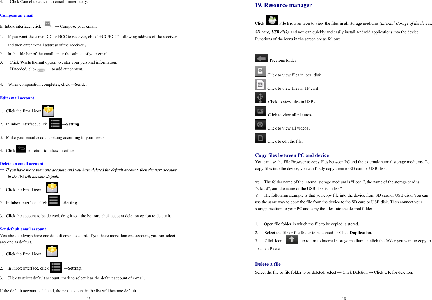  15  4.   Click Cancel to cancel an email immediately.  Compose an email In Inbox interface, click   → Compose your email. 1. If you want the e-mail CC or BCC to receiver, click “+CC/BCC” following address of the receiver, and then enter e-mail address of the receiver.，                    2. In the title bar of the email, enter the subject of your email. 3.  Click Write E-mail option to enter your personal information. If needed, click       to add attachment.  4.   When composition completes, click →Send.。  Edit email account  1. Click the Email icon  2. In inbox interface, click              →Setting  3. Make your email account setting according to your needs.  4. Click      to return to Inbox interface  Delete an email account ☆ If you have more than one account, and you have deleted the default account, then the next account in the list will become default.  1. Click the Email icon  2. In inbox interface, click            →Setting  3. Click the account to be deleted, drag it to    the bottom, click account deletion option to delete it.  Set default email account You should always have one default email account. If you have more than one account, you can select any one as default.  1.  Click the Email icon   2.    In Inbox interface, click              →Setting.  3.    Click to select default account, mark to select it as the default account of e-mail.  If the default account is deleted, the next account in the list will become default.  16  19. Resource manager    Click       File Browser icon to view the files in all storage mediums (internal storage of the device, SD card, USB disk), and you can quickly and easily install Android applications into the device.   Functions of the icons in the screen are as follow:   Previous folder   Click to view files in local disk   Click to view files in TF card。   Click to view files in USB。   Click to view all pictures。   Click to view all videos。   Click to edit the file。  Copy files between PC and device You can use the File Browser to copy files between PC and the external/internal storage mediums. To copy files into the device, you can firstly copy them to SD card or USB disk.    ☆  The folder name of the internal storage medium is “Local”, the name of the storage card is “sdcard”, and the name of the USB disk is “udisk”. ☆    The following example is that you copy file into the device from SD card or USB disk. You can use the same way to copy the file from the device to the SD card or USB disk. Then connect your storage medium to your PC and copy the files into the desired folder.      1.  Open file folder in which the file to be copied is stored.   2.      Select the file or file folder to be copied → Click Duplication.  3.   Click icon         to return to internal storage medium → click the folder you want to copy to → click Paste.   Delete a file Select the file or file folder to be deleted, select → Click Deletion → Click OK for deletion.   