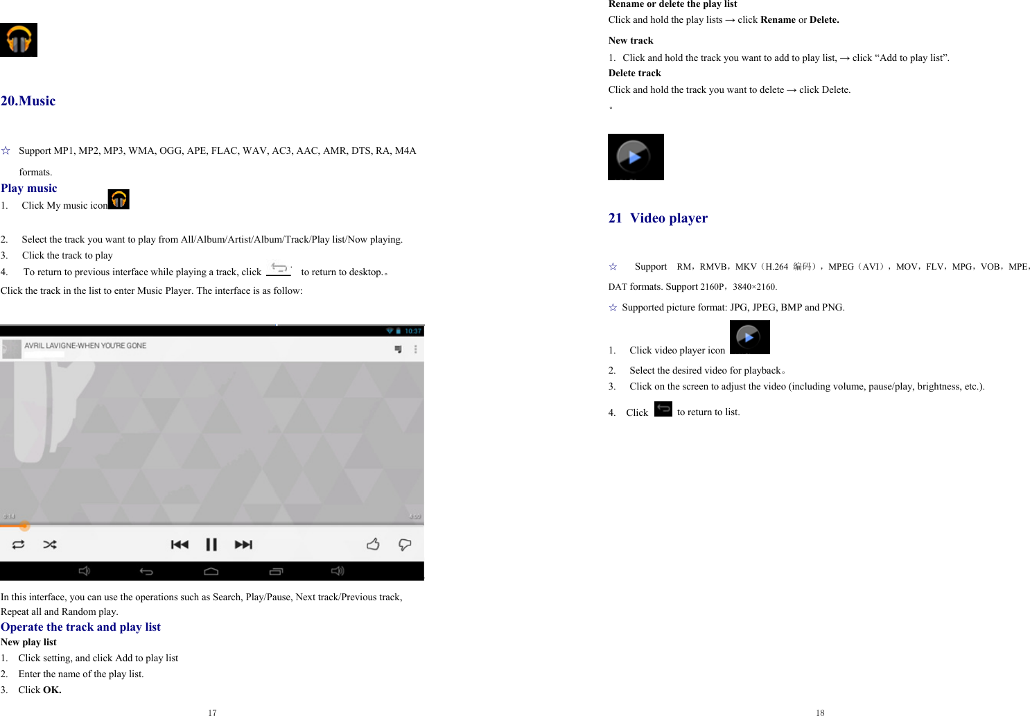  17    20.Music ☆  Support MP1, MP2, MP3, WMA, OGG, APE, FLAC, WAV, AC3, AAC, AMR, DTS, RA, M4A formats. Play music 1. Click My music icon   2.  Select the track you want to play from All/Album/Artist/Album/Track/Play list/Now playing. 3.  Click the track to play 4.      To return to previous interface while playing a track, click      to return to desktop.。 Click the track in the list to enter Music Player. The interface is as follow:   In this interface, you can use the operations such as Search, Play/Pause, Next track/Previous track, Repeat all and Random play. Operate the track and play list New play list 1.    Click setting, and click Add to play list 2.    Enter the name of the play list.   3.  Click OK.  18  Rename or delete the play list Click and hold the play lists → click Rename or Delete. New track 1. Click and hold the track you want to add to play list, → click “Add to play list”. Delete track Click and hold the track you want to delete → click Delete. 。   21 Video player ☆  Support  RM，RMVB，MKV（H.264  编码），MPEG（AVI），MOV，FLV，MPG，VOB，MPE，DAT formats. Support 2160P，3840×2160.  ☆ Supported picture format: JPG, JPEG, BMP and PNG. 1.  Click video player icon   2.  Select the desired video for playback。 3.  Click on the screen to adjust the video (including volume, pause/play, brightness, etc.). 4.  Click   to return to list.                  