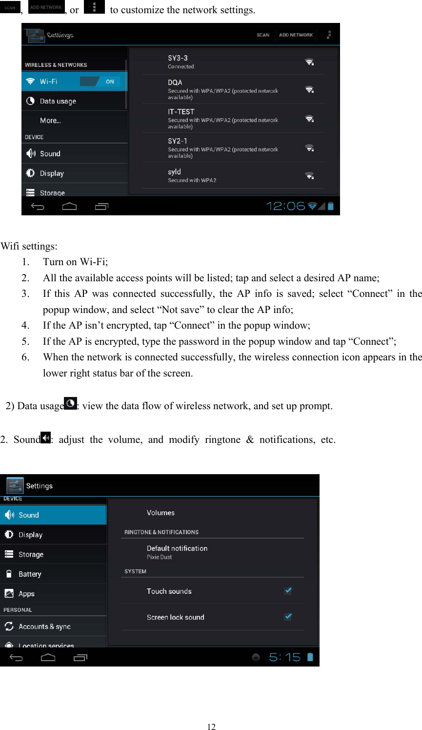  12,  , or    to customize the network settings.        Wifi settings: 1. Turn on Wi-Fi; 2. All the available access points will be listed; tap and select a desired AP name; 3. If this AP was connected successfully, the AP info is saved; select “Connect” in the popup window, and select “Not save” to clear the AP info; 4. If the AP isn’t encrypted, tap “Connect” in the popup window; 5. If the AP is encrypted, type the password in the popup window and tap “Connect”; 6. When the network is connected successfully, the wireless connection icon appears in the lower right status bar of the screen.    2) Data usage : view the data flow of wireless network, and set up prompt.  2. Sound : adjust the volume, and modify ringtone &amp; notifications, etc.     