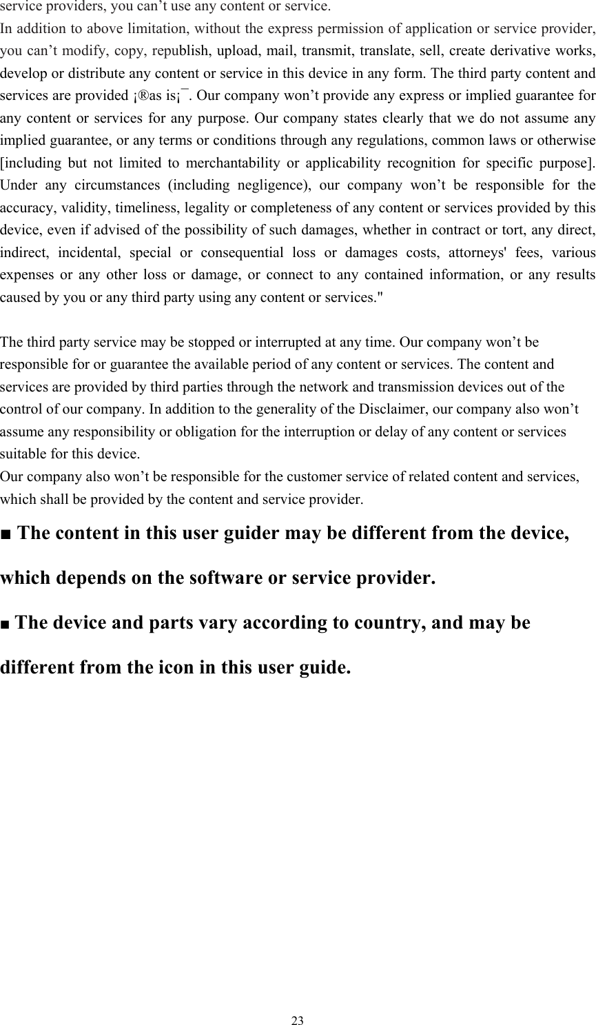  23service providers, you can’t use any content or service.   In addition to above limitation, without the express permission of application or service provider, you can’t modify, copy, republish, upload, mail, transmit, translate, sell, create derivative works, develop or distribute any content or service in this device in any form. The third party content and services are provided ¡®as is¡¯. Our company won’t provide any express or implied guarantee for any content or services for any purpose. Our company states clearly that we do not assume any implied guarantee, or any terms or conditions through any regulations, common laws or otherwise [including but not limited to merchantability or applicability recognition for specific purpose]. Under any circumstances (including negligence), our company won’t be responsible for the accuracy, validity, timeliness, legality or completeness of any content or services provided by this device, even if advised of the possibility of such damages, whether in contract or tort, any direct, indirect, incidental, special or consequential loss or damages costs, attorneys&apos; fees, various expenses or any other loss or damage, or connect to any contained information, or any results caused by you or any third party using any content or services.&quot;  The third party service may be stopped or interrupted at any time. Our company won’t be responsible for or guarantee the available period of any content or services. The content and services are provided by third parties through the network and transmission devices out of the control of our company. In addition to the generality of the Disclaimer, our company also won’t assume any responsibility or obligation for the interruption or delay of any content or services suitable for this device.   Our company also won’t be responsible for the customer service of related content and services, which shall be provided by the content and service provider.   ■ The content in this user guider may be different from the device, which depends on the software or service provider.   ■ The device and parts vary according to country, and may be different from the icon in this user guide.   